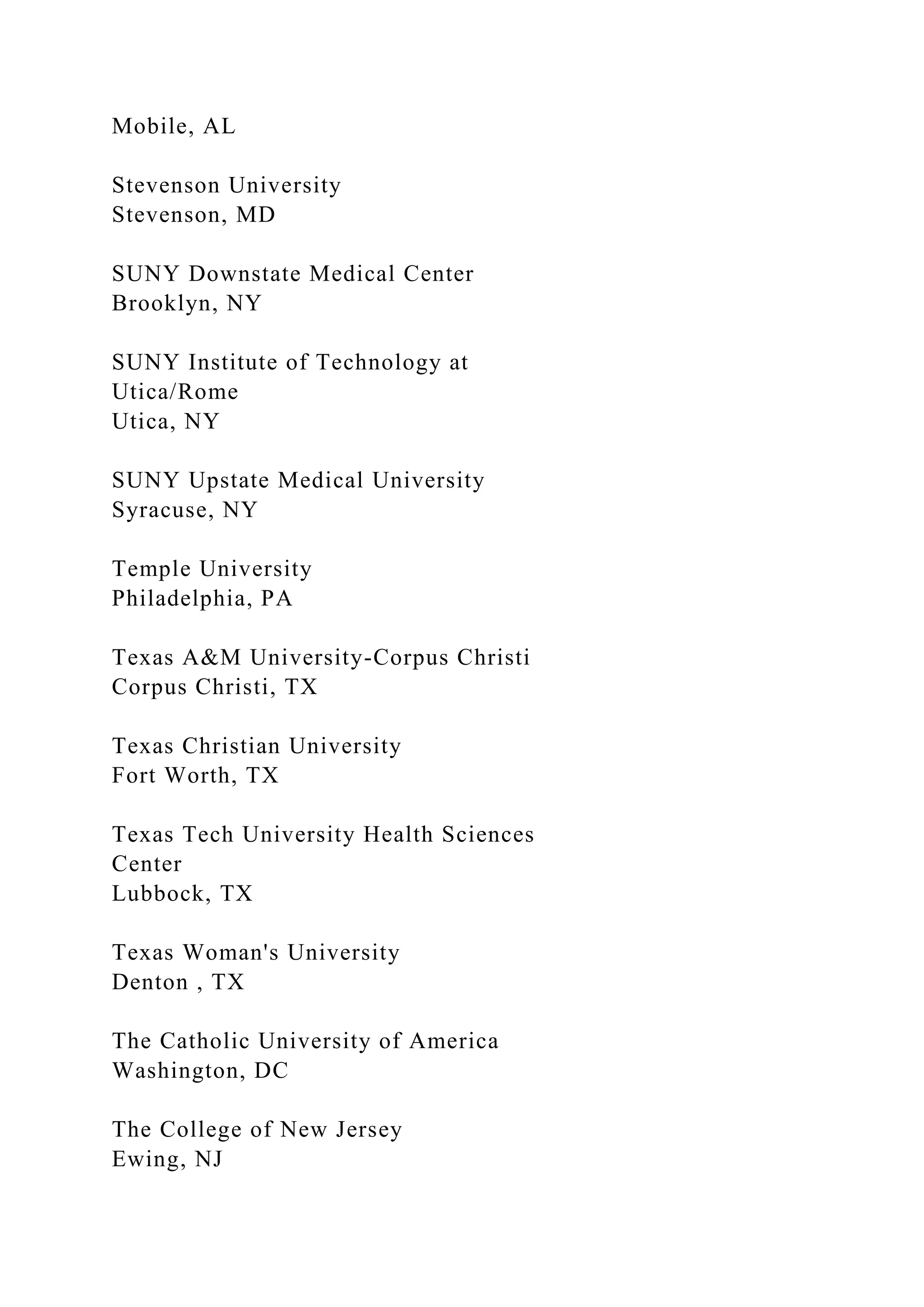 Mobile, AL
Stevenson University
Stevenson, MD
SUNY Downstate Medical Center
Brooklyn, NY
SUNY Institute of Technology at
Utica/Rome
Utica, NY
SUNY Upstate Medical University
Syracuse, NY
Temple University
Philadelphia, PA
Texas A&M University-Corpus Christi
Corpus Christi, TX
Texas Christian University
Fort Worth, TX
Texas Tech University Health Sciences
Center
Lubbock, TX
Texas Woman's University
Denton , TX
The Catholic University of America
Washington, DC
The College of New Jersey
Ewing, NJ
 