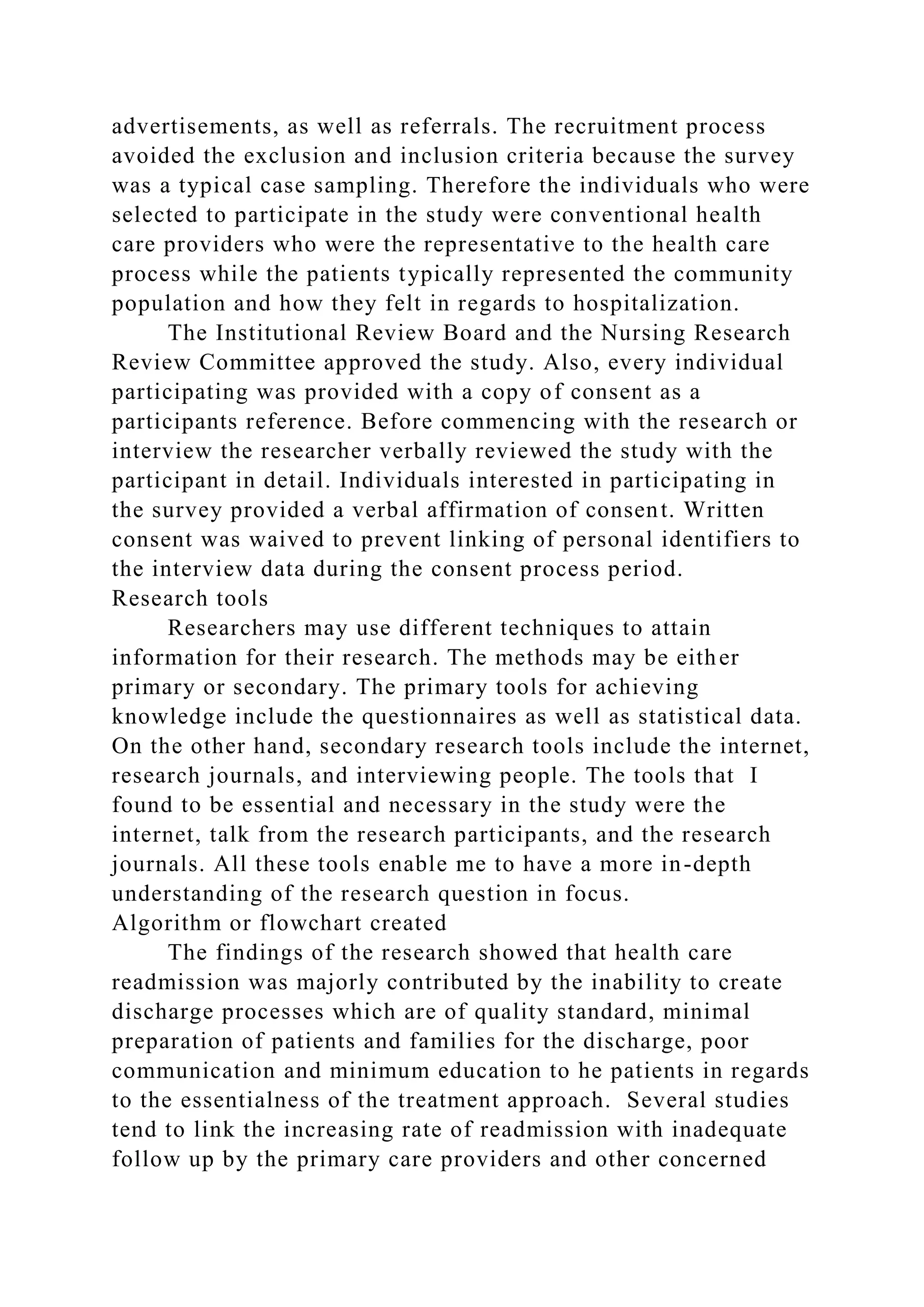advertisements, as well as referrals. The recruitment process
avoided the exclusion and inclusion criteria because the survey
was a typical case sampling. Therefore the individuals who were
selected to participate in the study were conventional health
care providers who were the representative to the health care
process while the patients typically represented the community
population and how they felt in regards to hospitalization.
The Institutional Review Board and the Nursing Research
Review Committee approved the study. Also, every individual
participating was provided with a copy of consent as a
participants reference. Before commencing with the research or
interview the researcher verbally reviewed the study with the
participant in detail. Individuals interested in participating in
the survey provided a verbal affirmation of consent. Written
consent was waived to prevent linking of personal identifiers to
the interview data during the consent process period.
Research tools
Researchers may use different techniques to attain
information for their research. The methods may be either
primary or secondary. The primary tools for achieving
knowledge include the questionnaires as well as statistical data.
On the other hand, secondary research tools include the internet,
research journals, and interviewing people. The tools that I
found to be essential and necessary in the study were the
internet, talk from the research participants, and the research
journals. All these tools enable me to have a more in-depth
understanding of the research question in focus.
Algorithm or flowchart created
The findings of the research showed that health care
readmission was majorly contributed by the inability to create
discharge processes which are of quality standard, minimal
preparation of patients and families for the discharge, poor
communication and minimum education to he patients in regards
to the essentialness of the treatment approach. Several studies
tend to link the increasing rate of readmission with inadequate
follow up by the primary care providers and other concerned
 