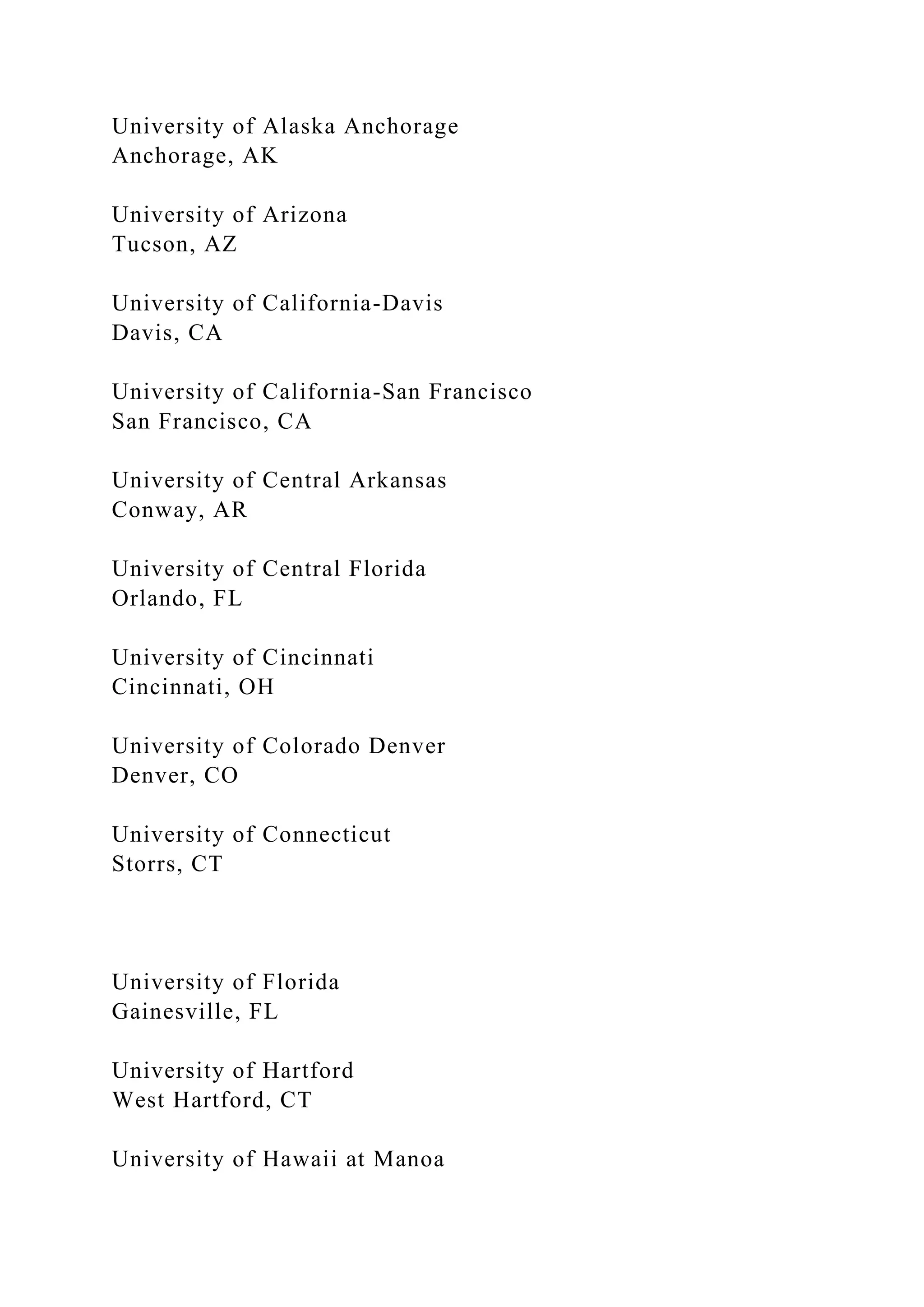 University of Alaska Anchorage
Anchorage, AK
University of Arizona
Tucson, AZ
University of California-Davis
Davis, CA
University of California-San Francisco
San Francisco, CA
University of Central Arkansas
Conway, AR
University of Central Florida
Orlando, FL
University of Cincinnati
Cincinnati, OH
University of Colorado Denver
Denver, CO
University of Connecticut
Storrs, CT
University of Florida
Gainesville, FL
University of Hartford
West Hartford, CT
University of Hawaii at Manoa
 