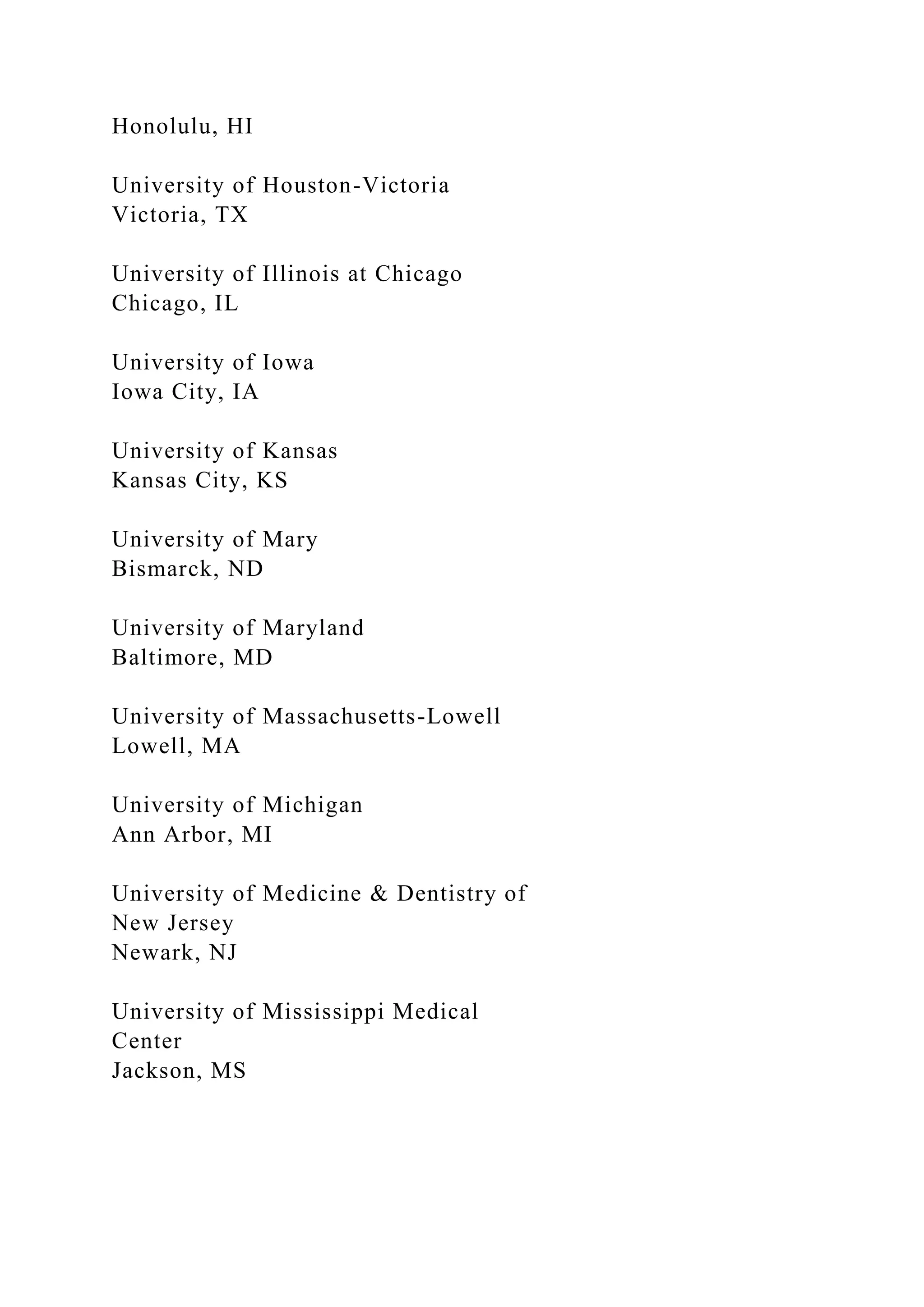 Honolulu, HI
University of Houston-Victoria
Victoria, TX
University of Illinois at Chicago
Chicago, IL
University of Iowa
Iowa City, IA
University of Kansas
Kansas City, KS
University of Mary
Bismarck, ND
University of Maryland
Baltimore, MD
University of Massachusetts-Lowell
Lowell, MA
University of Michigan
Ann Arbor, MI
University of Medicine & Dentistry of
New Jersey
Newark, NJ
University of Mississippi Medical
Center
Jackson, MS
 