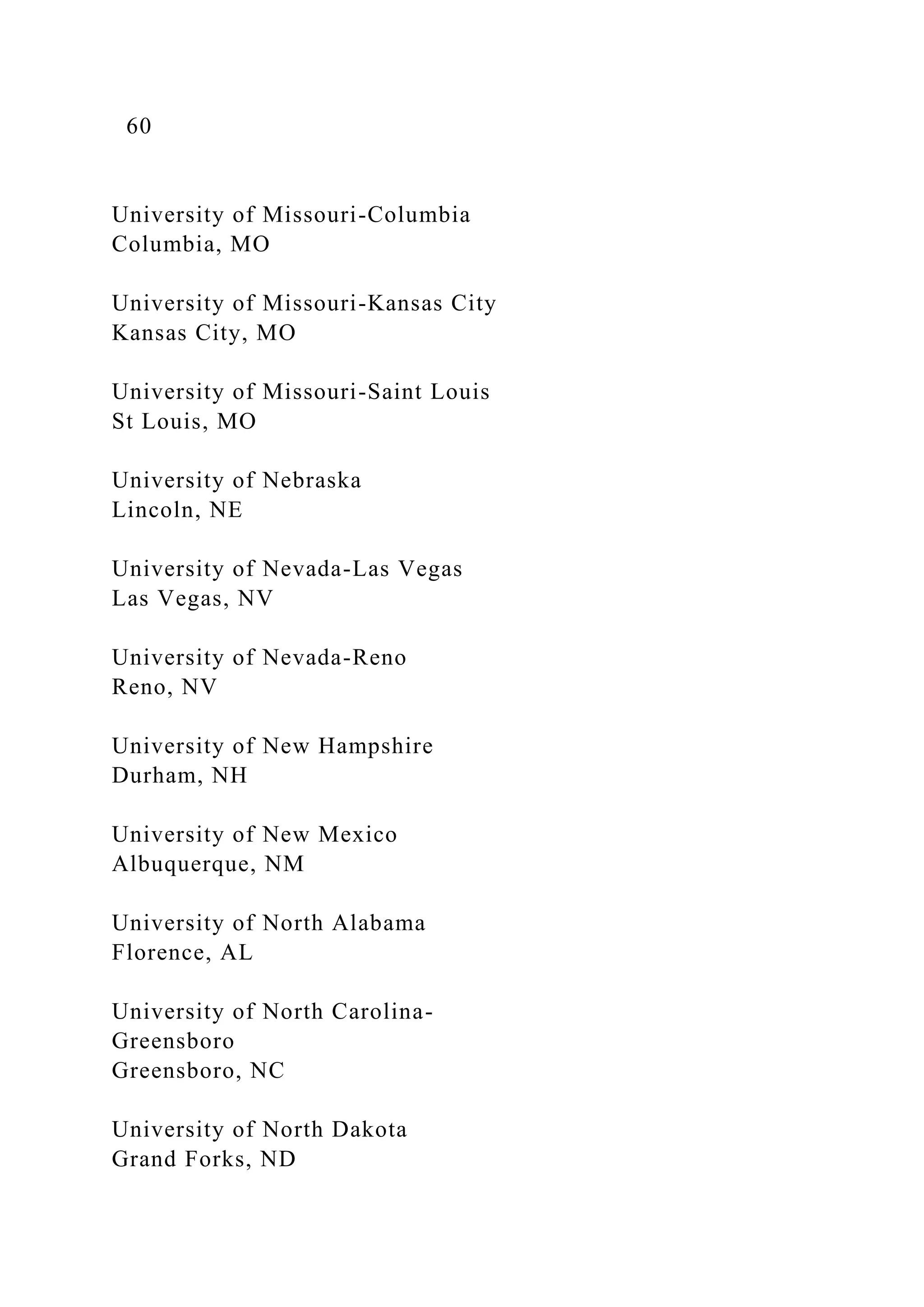 60
University of Missouri-Columbia
Columbia, MO
University of Missouri-Kansas City
Kansas City, MO
University of Missouri-Saint Louis
St Louis, MO
University of Nebraska
Lincoln, NE
University of Nevada-Las Vegas
Las Vegas, NV
University of Nevada-Reno
Reno, NV
University of New Hampshire
Durham, NH
University of New Mexico
Albuquerque, NM
University of North Alabama
Florence, AL
University of North Carolina-
Greensboro
Greensboro, NC
University of North Dakota
Grand Forks, ND
 