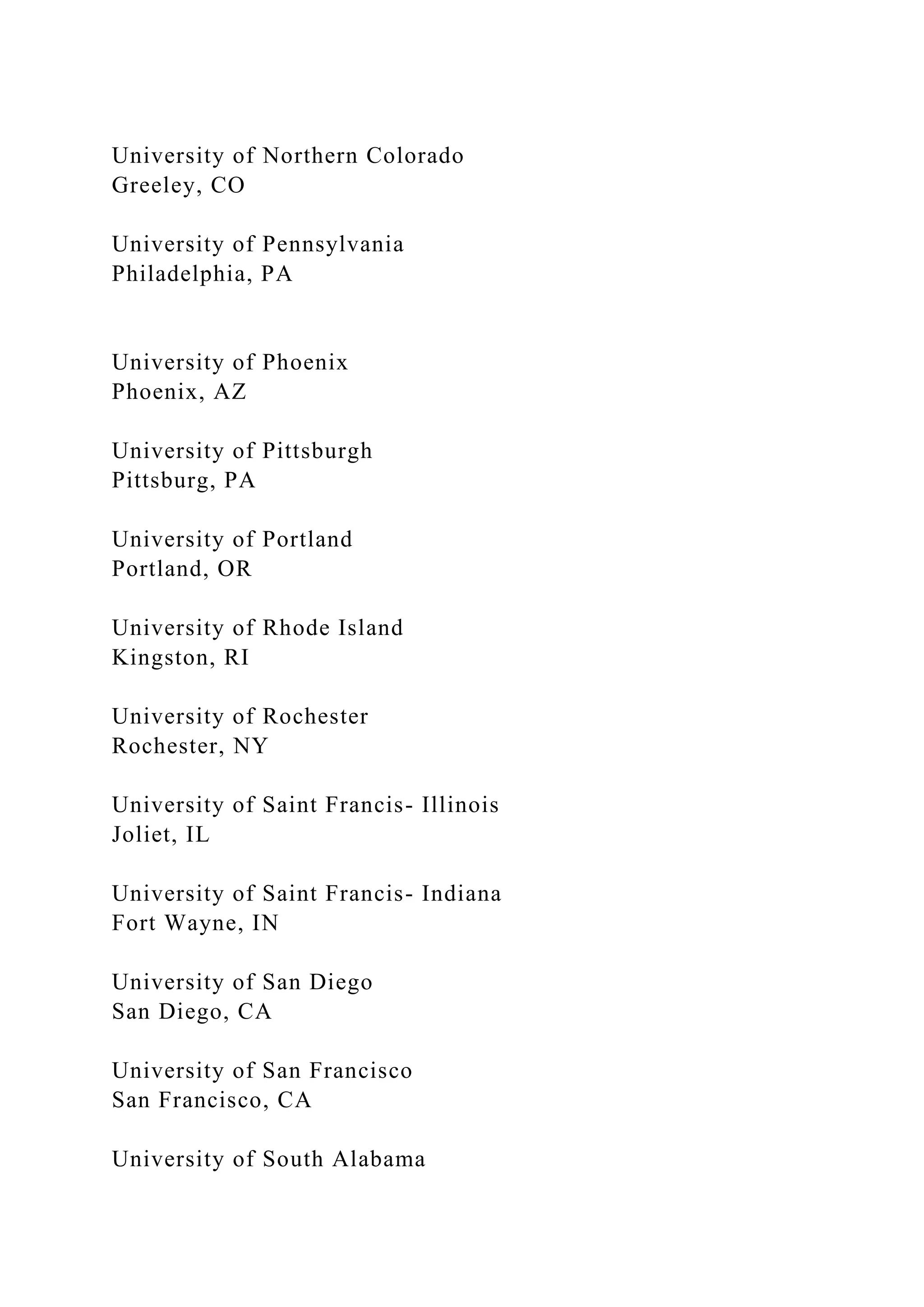 University of Northern Colorado
Greeley, CO
University of Pennsylvania
Philadelphia, PA
University of Phoenix
Phoenix, AZ
University of Pittsburgh
Pittsburg, PA
University of Portland
Portland, OR
University of Rhode Island
Kingston, RI
University of Rochester
Rochester, NY
University of Saint Francis- Illinois
Joliet, IL
University of Saint Francis- Indiana
Fort Wayne, IN
University of San Diego
San Diego, CA
University of San Francisco
San Francisco, CA
University of South Alabama
 