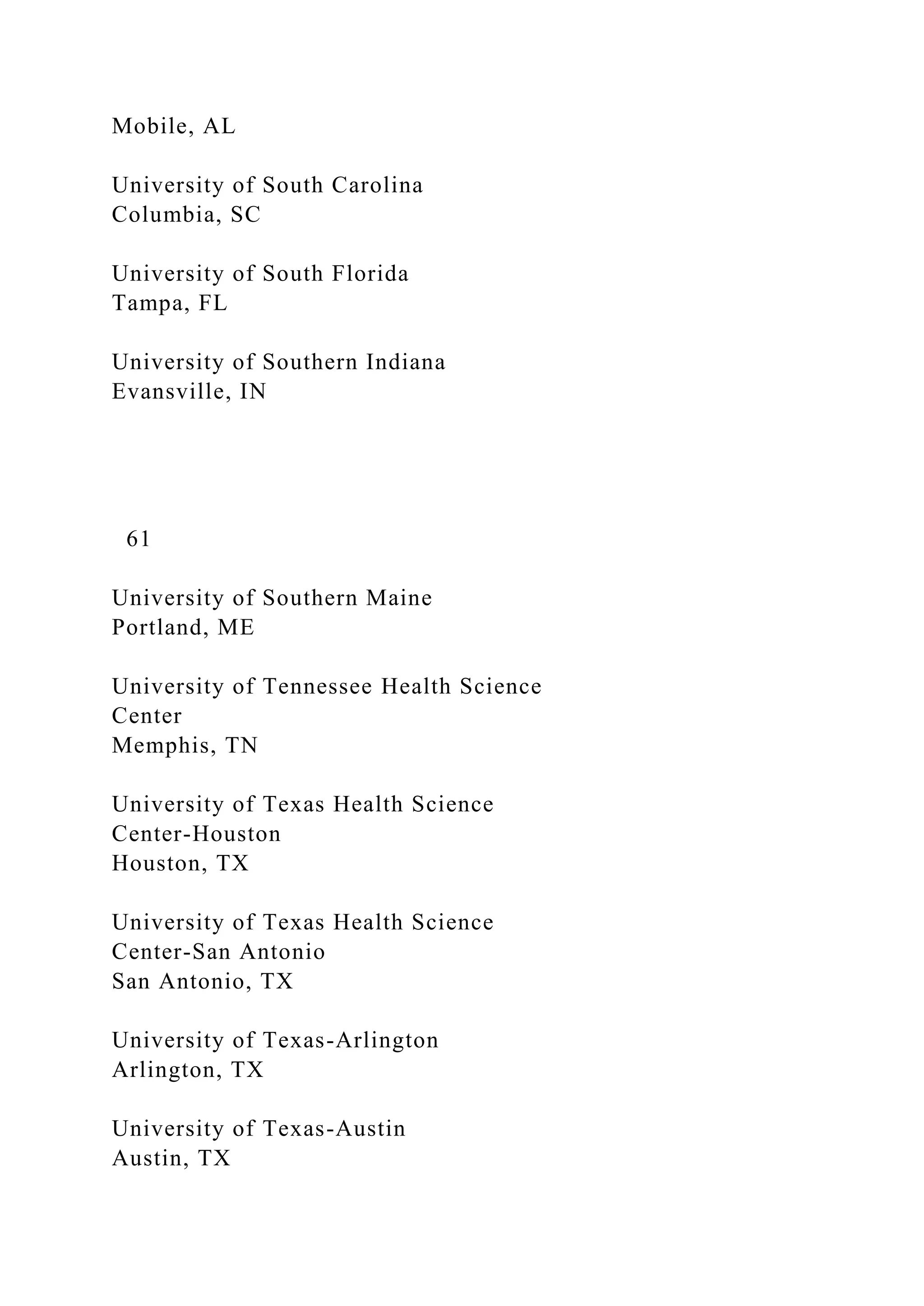 Mobile, AL
University of South Carolina
Columbia, SC
University of South Florida
Tampa, FL
University of Southern Indiana
Evansville, IN
61
University of Southern Maine
Portland, ME
University of Tennessee Health Science
Center
Memphis, TN
University of Texas Health Science
Center-Houston
Houston, TX
University of Texas Health Science
Center-San Antonio
San Antonio, TX
University of Texas-Arlington
Arlington, TX
University of Texas-Austin
Austin, TX
 