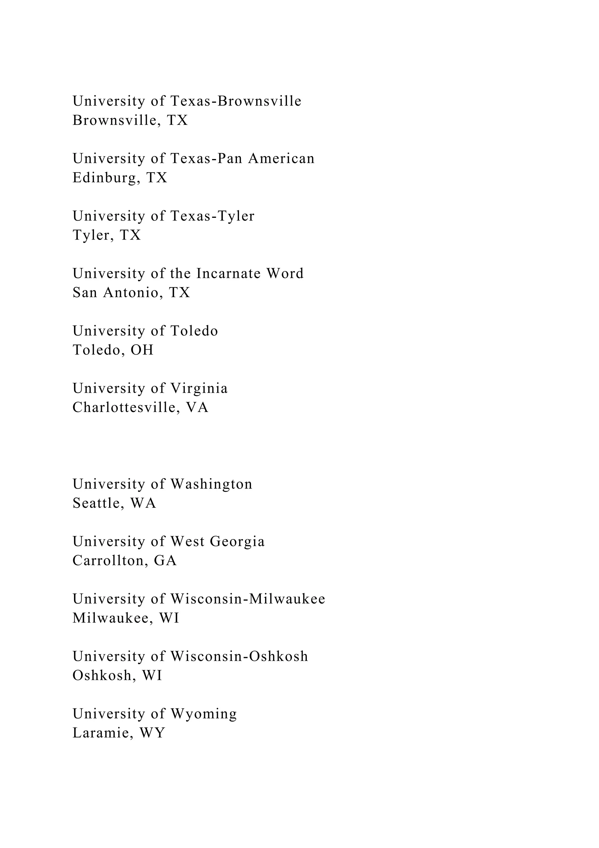 University of Texas-Brownsville
Brownsville, TX
University of Texas-Pan American
Edinburg, TX
University of Texas-Tyler
Tyler, TX
University of the Incarnate Word
San Antonio, TX
University of Toledo
Toledo, OH
University of Virginia
Charlottesville, VA
University of Washington
Seattle, WA
University of West Georgia
Carrollton, GA
University of Wisconsin-Milwaukee
Milwaukee, WI
University of Wisconsin-Oshkosh
Oshkosh, WI
University of Wyoming
Laramie, WY
 