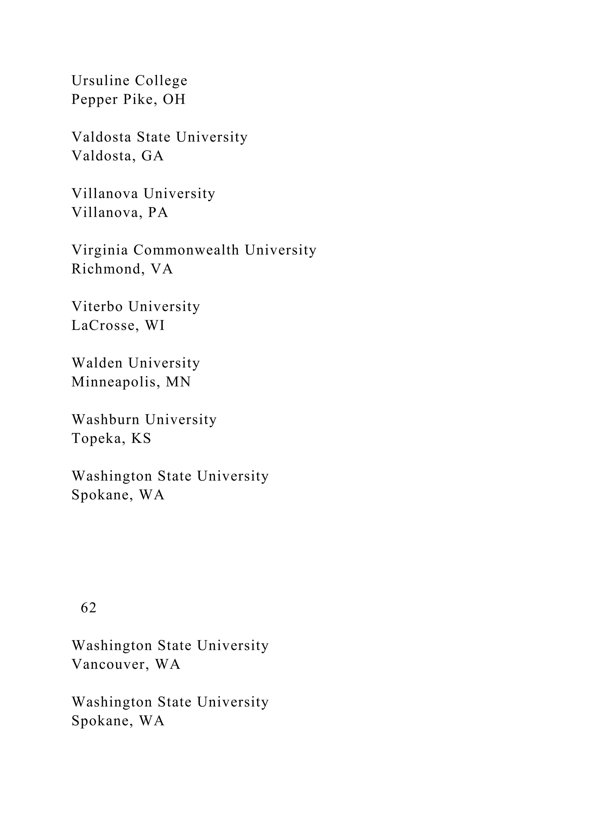 Ursuline College
Pepper Pike, OH
Valdosta State University
Valdosta, GA
Villanova University
Villanova, PA
Virginia Commonwealth University
Richmond, VA
Viterbo University
LaCrosse, WI
Walden University
Minneapolis, MN
Washburn University
Topeka, KS
Washington State University
Spokane, WA
62
Washington State University
Vancouver, WA
Washington State University
Spokane, WA
 