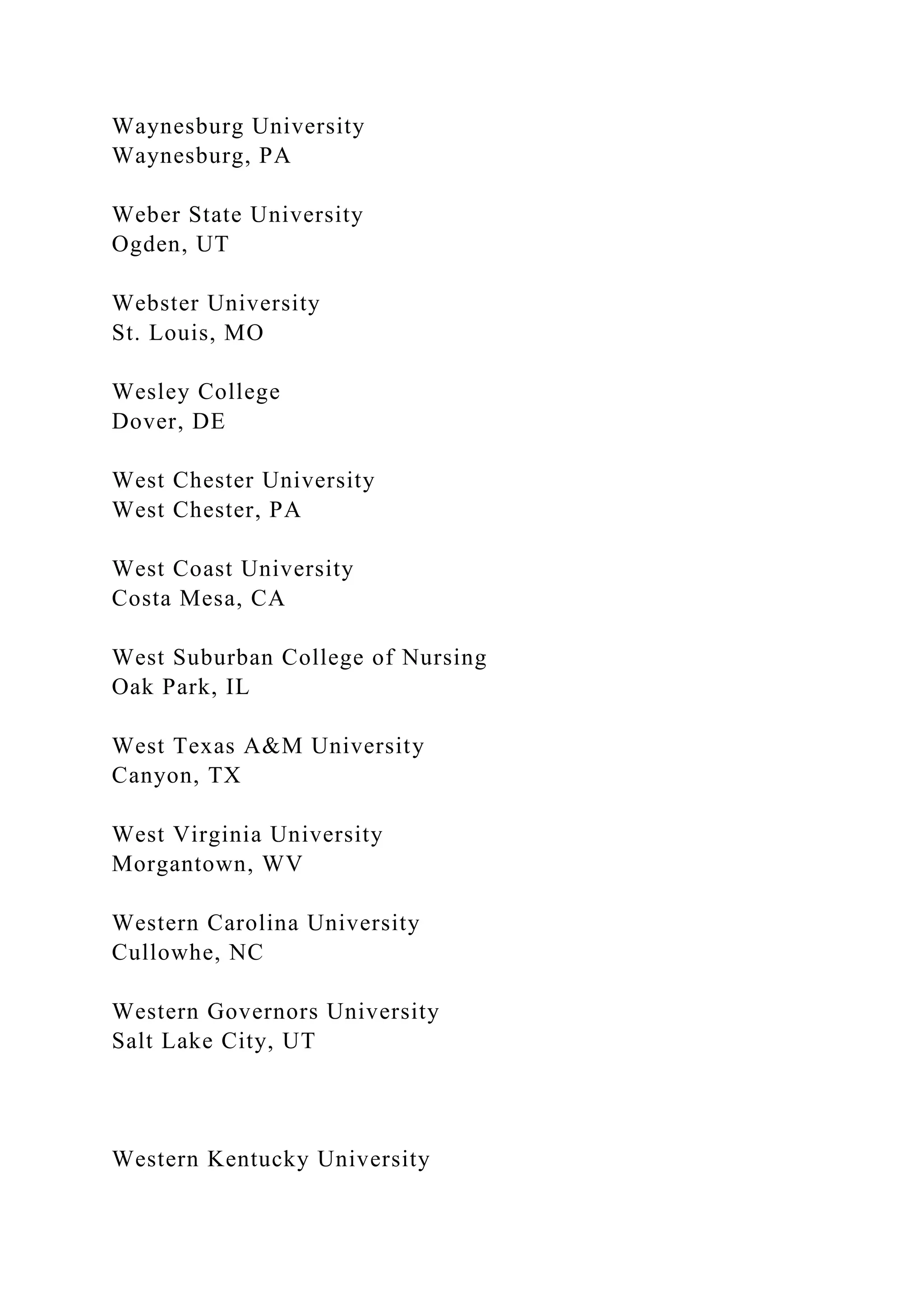Waynesburg University
Waynesburg, PA
Weber State University
Ogden, UT
Webster University
St. Louis, MO
Wesley College
Dover, DE
West Chester University
West Chester, PA
West Coast University
Costa Mesa, CA
West Suburban College of Nursing
Oak Park, IL
West Texas A&M University
Canyon, TX
West Virginia University
Morgantown, WV
Western Carolina University
Cullowhe, NC
Western Governors University
Salt Lake City, UT
Western Kentucky University
 
