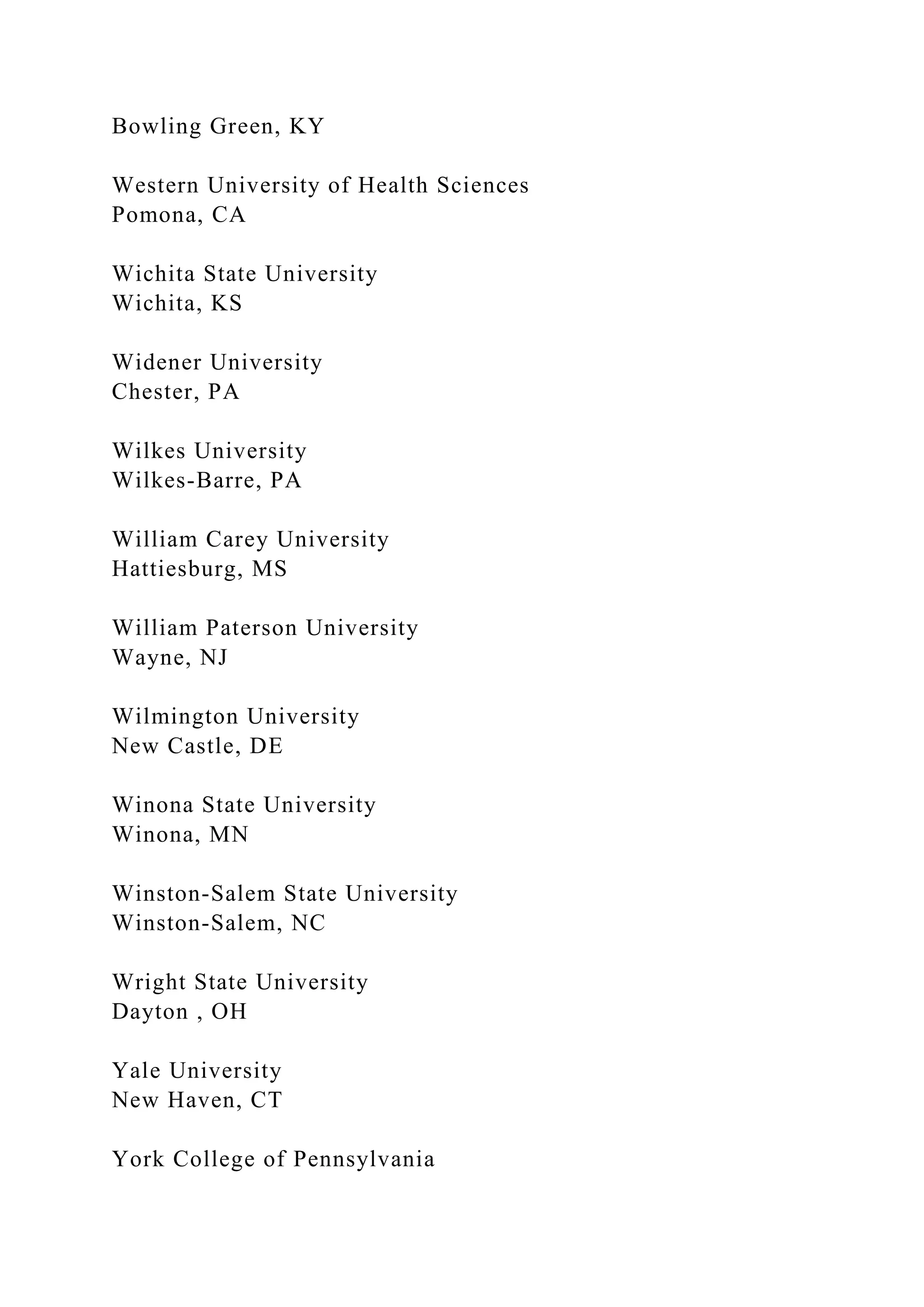 Bowling Green, KY
Western University of Health Sciences
Pomona, CA
Wichita State University
Wichita, KS
Widener University
Chester, PA
Wilkes University
Wilkes-Barre, PA
William Carey University
Hattiesburg, MS
William Paterson University
Wayne, NJ
Wilmington University
New Castle, DE
Winona State University
Winona, MN
Winston-Salem State University
Winston-Salem, NC
Wright State University
Dayton , OH
Yale University
New Haven, CT
York College of Pennsylvania
 