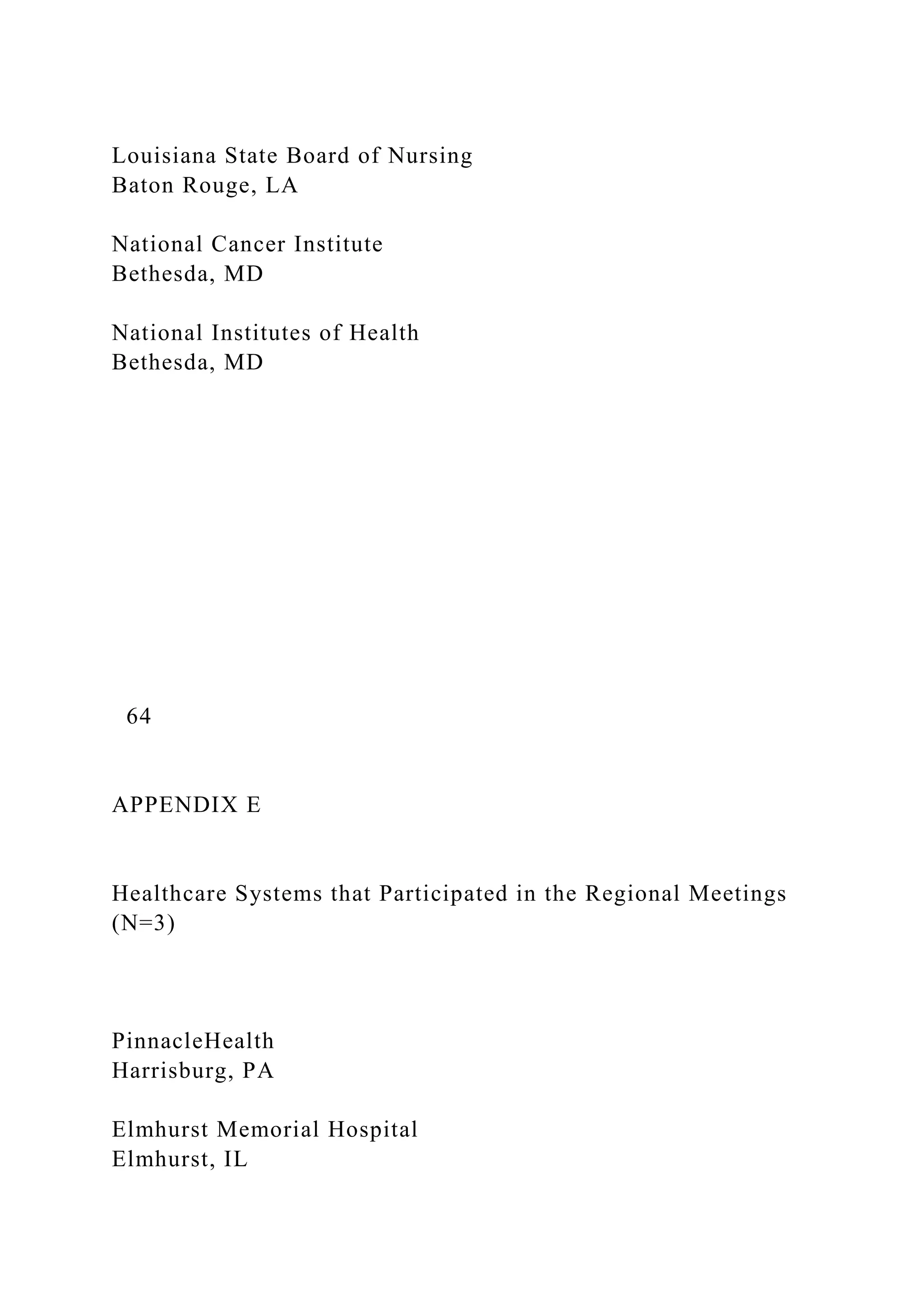 Louisiana State Board of Nursing
Baton Rouge, LA
National Cancer Institute
Bethesda, MD
National Institutes of Health
Bethesda, MD
64
APPENDIX E
Healthcare Systems that Participated in the Regional Meetings
(N=3)
PinnacleHealth
Harrisburg, PA
Elmhurst Memorial Hospital
Elmhurst, IL
 