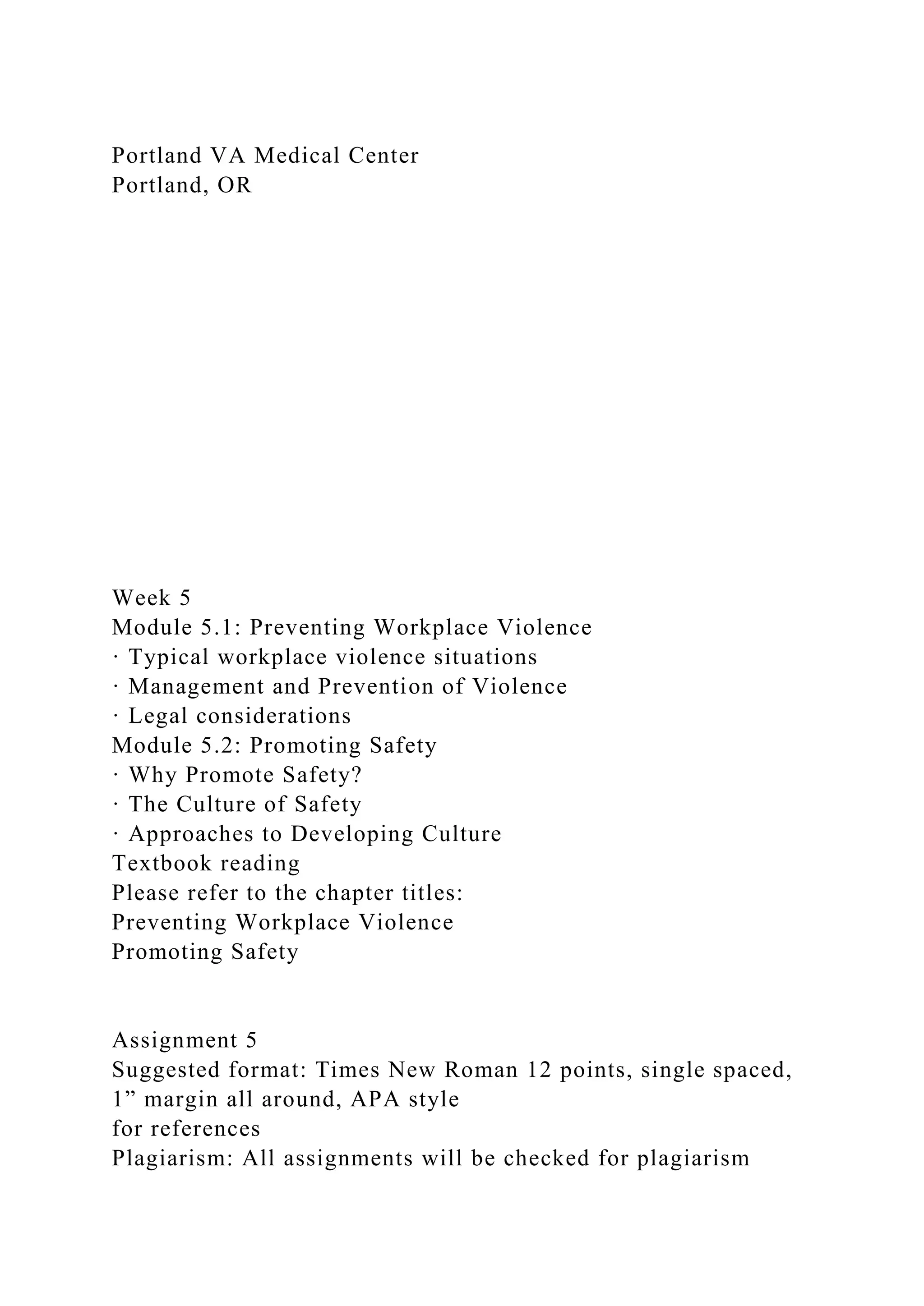 Portland VA Medical Center
Portland, OR
Week 5
Module 5.1: Preventing Workplace Violence
· Typical workplace violence situations
· Management and Prevention of Violence
· Legal considerations
Module 5.2: Promoting Safety
· Why Promote Safety?
· The Culture of Safety
· Approaches to Developing Culture
Textbook reading
Please refer to the chapter titles:
Preventing Workplace Violence
Promoting Safety
Assignment 5
Suggested format: Times New Roman 12 points, single spaced,
1” margin all around, APA style
for references
Plagiarism: All assignments will be checked for plagiarism
 