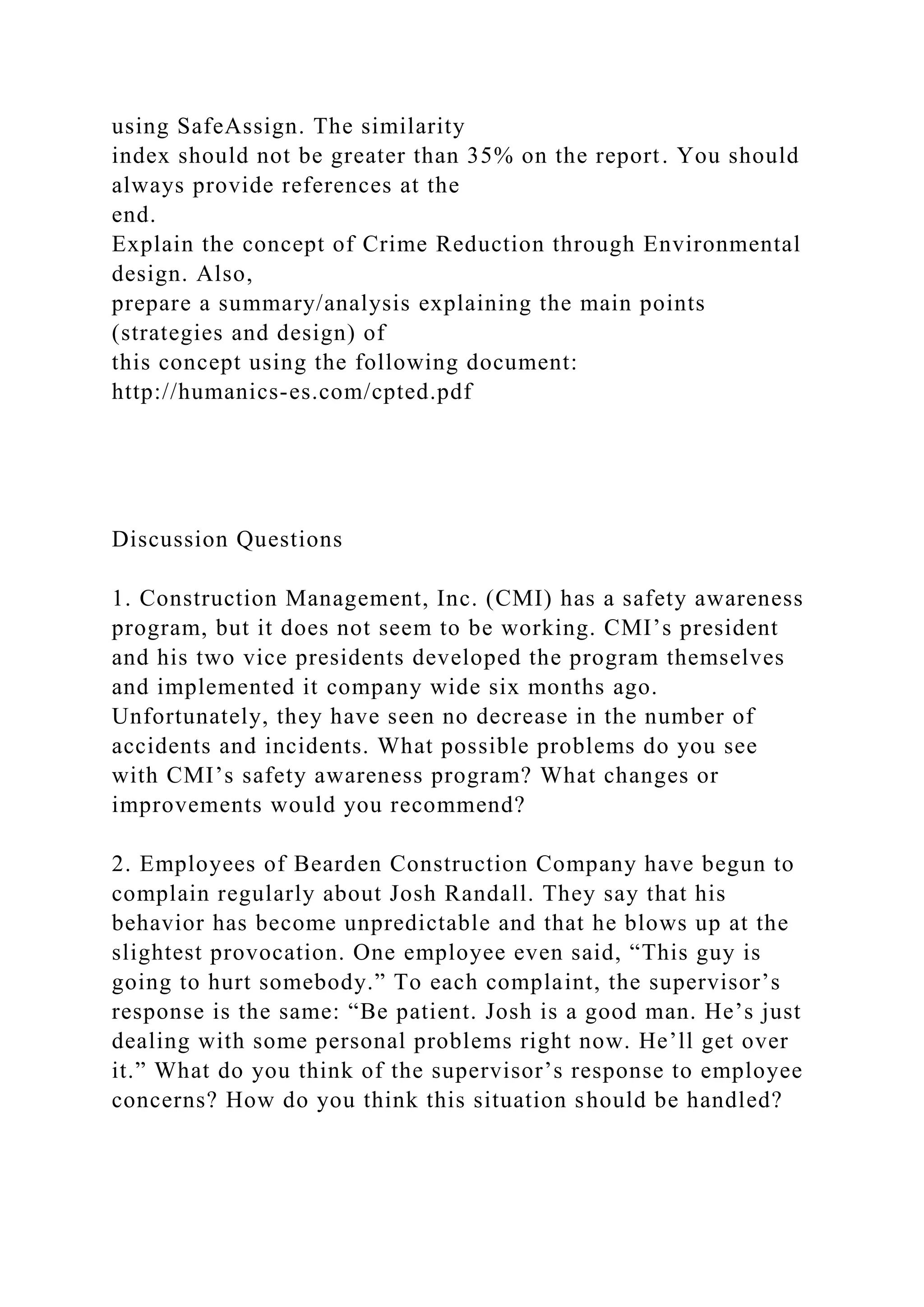 using SafeAssign. The similarity
index should not be greater than 35% on the report. You should
always provide references at the
end.
Explain the concept of Crime Reduction through Environmental
design. Also,
prepare a summary/analysis explaining the main points
(strategies and design) of
this concept using the following document:
http://humanics-es.com/cpted.pdf
Discussion Questions
1. Construction Management, Inc. (CMI) has a safety awareness
program, but it does not seem to be working. CMI’s president
and his two vice presidents developed the program themselves
and implemented it company wide six months ago.
Unfortunately, they have seen no decrease in the number of
accidents and incidents. What possible problems do you see
with CMI’s safety awareness program? What changes or
improvements would you recommend?
2. Employees of Bearden Construction Company have begun to
complain regularly about Josh Randall. They say that his
behavior has become unpredictable and that he blows up at the
slightest provocation. One employee even said, “This guy is
going to hurt somebody.” To each complaint, the supervisor’s
response is the same: “Be patient. Josh is a good man. He’s just
dealing with some personal problems right now. He’ll get over
it.” What do you think of the supervisor’s response to employee
concerns? How do you think this situation should be handled?
 