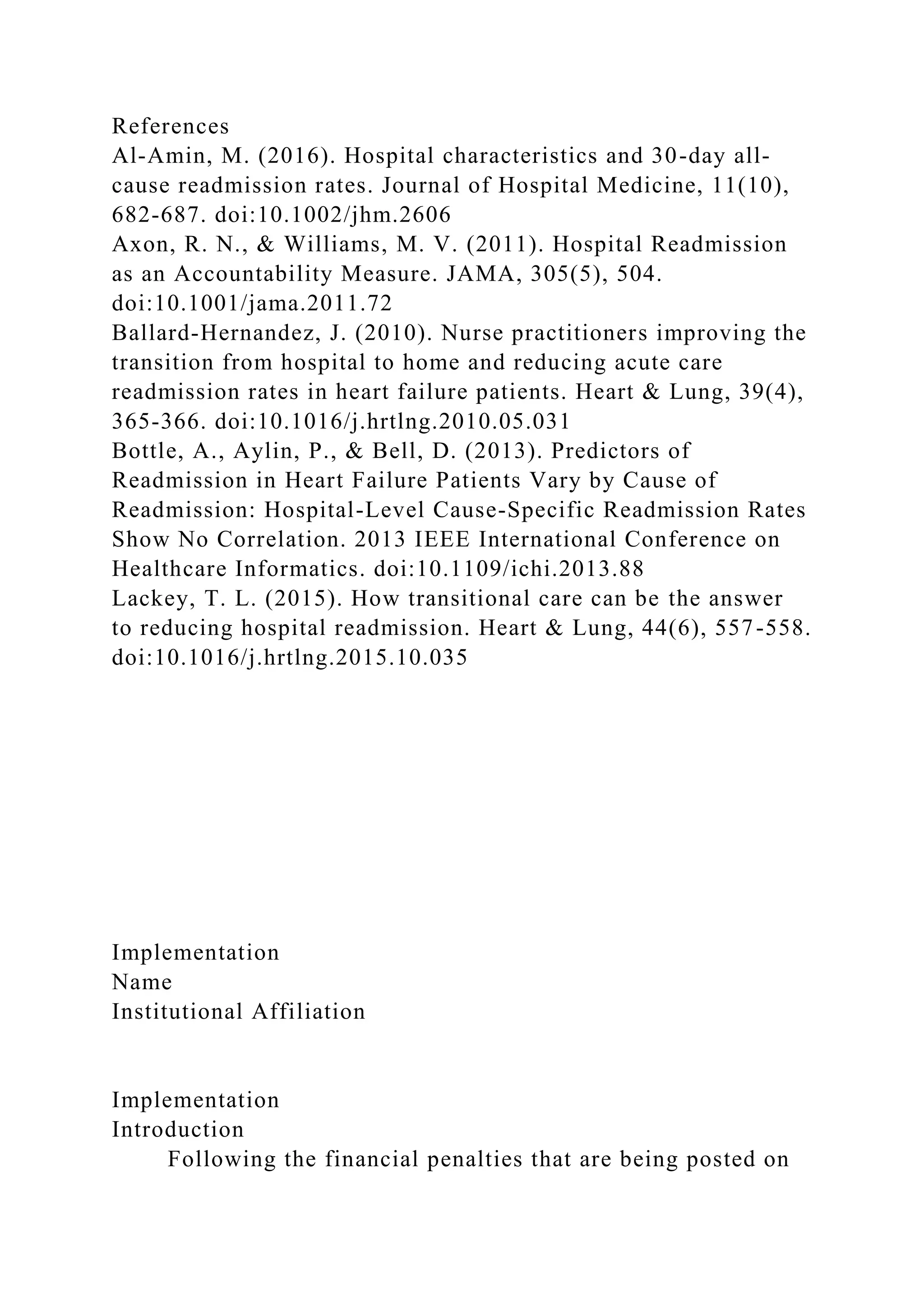 References
Al-Amin, M. (2016). Hospital characteristics and 30-day all-
cause readmission rates. Journal of Hospital Medicine, 11(10),
682-687. doi:10.1002/jhm.2606
Axon, R. N., & Williams, M. V. (2011). Hospital Readmission
as an Accountability Measure. JAMA, 305(5), 504.
doi:10.1001/jama.2011.72
Ballard-Hernandez, J. (2010). Nurse practitioners improving the
transition from hospital to home and reducing acute care
readmission rates in heart failure patients. Heart & Lung, 39(4),
365-366. doi:10.1016/j.hrtlng.2010.05.031
Bottle, A., Aylin, P., & Bell, D. (2013). Predictors of
Readmission in Heart Failure Patients Vary by Cause of
Readmission: Hospital-Level Cause-Specific Readmission Rates
Show No Correlation. 2013 IEEE International Conference on
Healthcare Informatics. doi:10.1109/ichi.2013.88
Lackey, T. L. (2015). How transitional care can be the answer
to reducing hospital readmission. Heart & Lung, 44(6), 557-558.
doi:10.1016/j.hrtlng.2015.10.035
Implementation
Name
Institutional Affiliation
Implementation
Introduction
Following the financial penalties that are being posted on
 