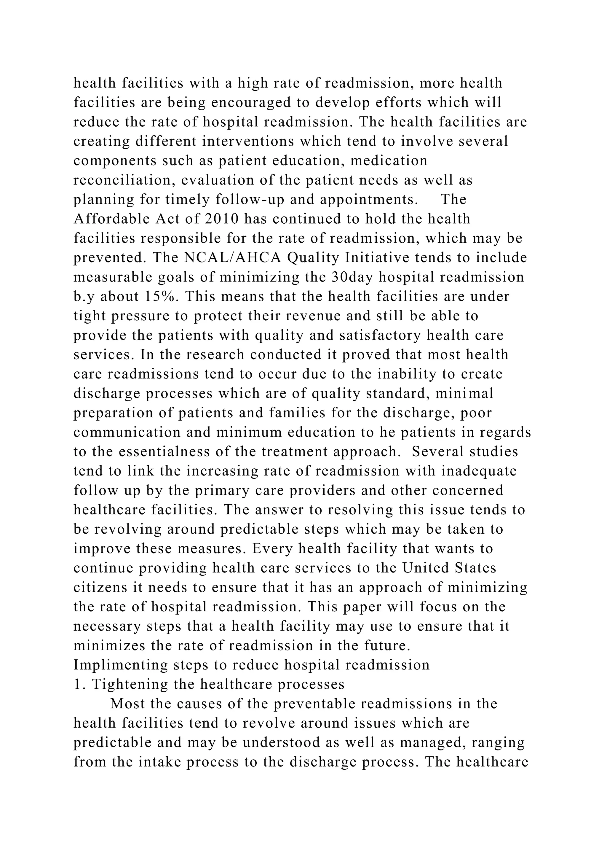 health facilities with a high rate of readmission, more health
facilities are being encouraged to develop efforts which will
reduce the rate of hospital readmission. The health facilities are
creating different interventions which tend to involve several
components such as patient education, medication
reconciliation, evaluation of the patient needs as well as
planning for timely follow-up and appointments. The
Affordable Act of 2010 has continued to hold the health
facilities responsible for the rate of readmission, which may be
prevented. The NCAL/AHCA Quality Initiative tends to include
measurable goals of minimizing the 30day hospital readmission
b.y about 15%. This means that the health facilities are under
tight pressure to protect their revenue and still be able to
provide the patients with quality and satisfactory health care
services. In the research conducted it proved that most health
care readmissions tend to occur due to the inability to create
discharge processes which are of quality standard, minimal
preparation of patients and families for the discharge, poor
communication and minimum education to he patients in regards
to the essentialness of the treatment approach. Several studies
tend to link the increasing rate of readmission with inadequate
follow up by the primary care providers and other concerned
healthcare facilities. The answer to resolving this issue tends to
be revolving around predictable steps which may be taken to
improve these measures. Every health facility that wants to
continue providing health care services to the United States
citizens it needs to ensure that it has an approach of minimizing
the rate of hospital readmission. This paper will focus on the
necessary steps that a health facility may use to ensure that it
minimizes the rate of readmission in the future.
Implimenting steps to reduce hospital readmission
1. Tightening the healthcare processes
Most the causes of the preventable readmissions in the
health facilities tend to revolve around issues which are
predictable and may be understood as well as managed, ranging
from the intake process to the discharge process. The healthcare
 