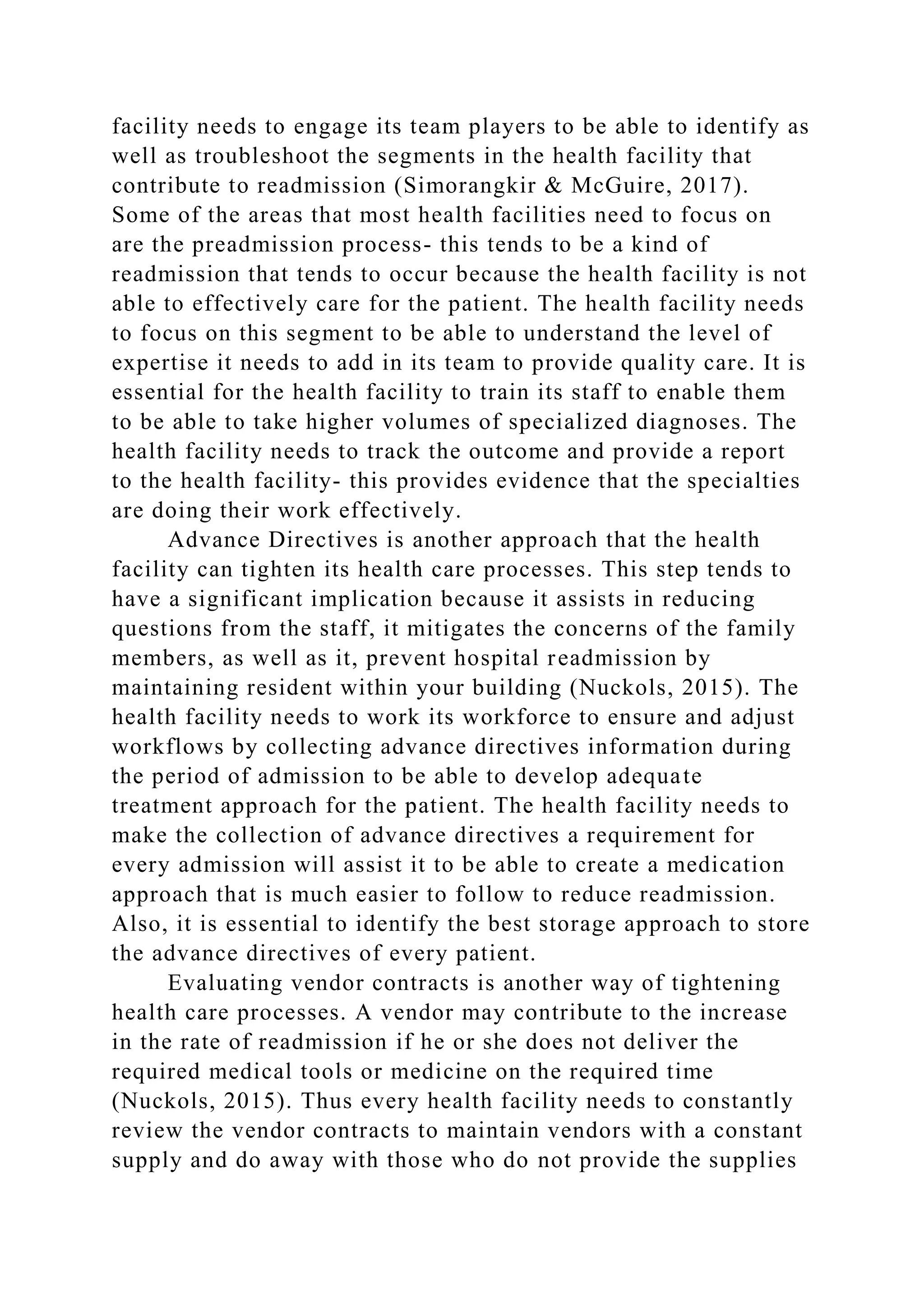 facility needs to engage its team players to be able to identify as
well as troubleshoot the segments in the health facility that
contribute to readmission (Simorangkir & McGuire, 2017).
Some of the areas that most health facilities need to focus on
are the preadmission process- this tends to be a kind of
readmission that tends to occur because the health facility is not
able to effectively care for the patient. The health facility needs
to focus on this segment to be able to understand the level of
expertise it needs to add in its team to provide quality care. It is
essential for the health facility to train its staff to enable them
to be able to take higher volumes of specialized diagnoses. The
health facility needs to track the outcome and provide a report
to the health facility- this provides evidence that the specialties
are doing their work effectively.
Advance Directives is another approach that the health
facility can tighten its health care processes. This step tends to
have a significant implication because it assists in reducing
questions from the staff, it mitigates the concerns of the family
members, as well as it, prevent hospital readmission by
maintaining resident within your building (Nuckols, 2015). The
health facility needs to work its workforce to ensure and adjust
workflows by collecting advance directives information during
the period of admission to be able to develop adequate
treatment approach for the patient. The health facility needs to
make the collection of advance directives a requirement for
every admission will assist it to be able to create a medication
approach that is much easier to follow to reduce readmission.
Also, it is essential to identify the best storage approach to store
the advance directives of every patient.
Evaluating vendor contracts is another way of tightening
health care processes. A vendor may contribute to the increase
in the rate of readmission if he or she does not deliver the
required medical tools or medicine on the required time
(Nuckols, 2015). Thus every health facility needs to constantly
review the vendor contracts to maintain vendors with a constant
supply and do away with those who do not provide the supplies
 
