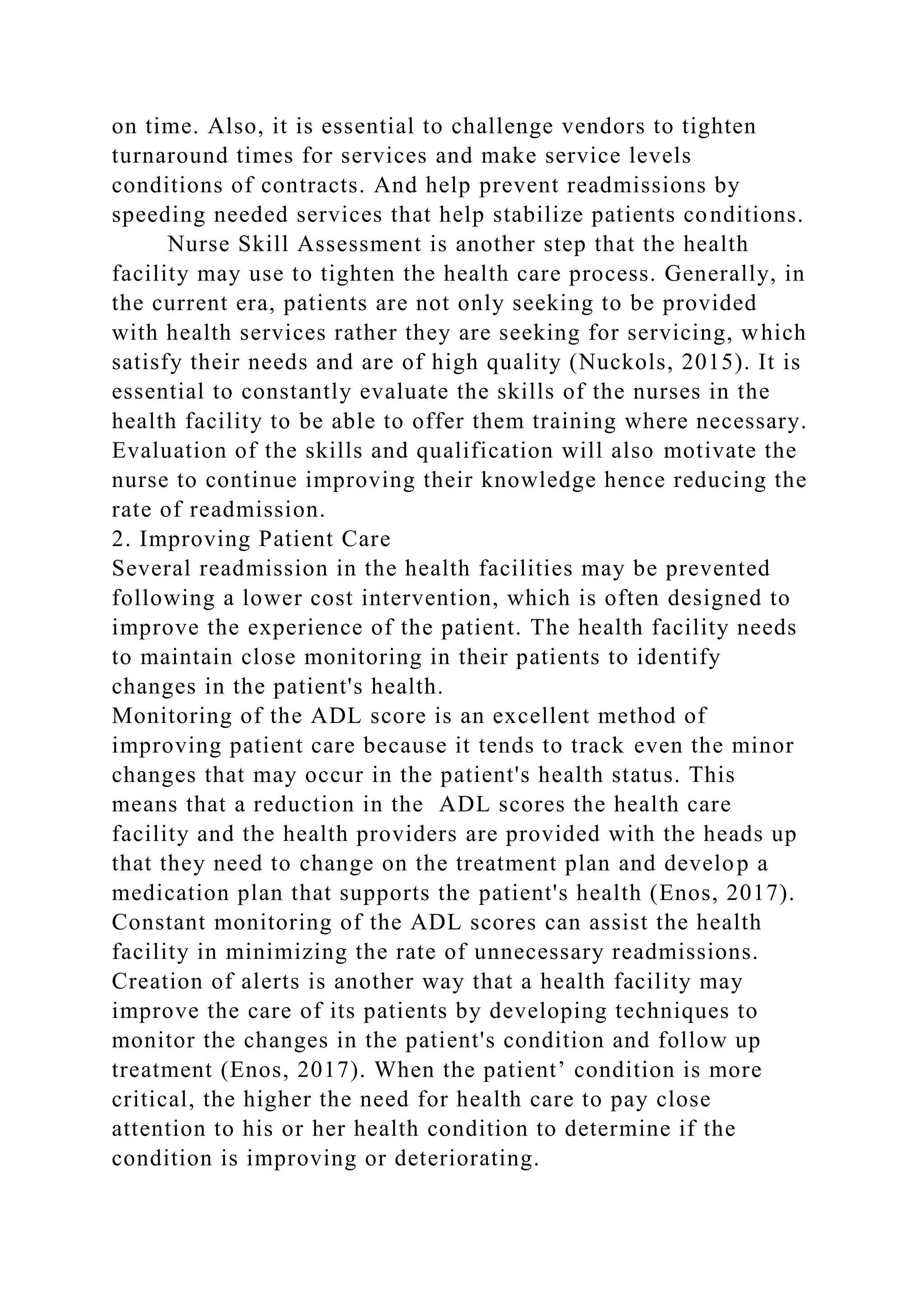 on time. Also, it is essential to challenge vendors to tighten
turnaround times for services and make service levels
conditions of contracts. And help prevent readmissions by
speeding needed services that help stabilize patients conditions.
Nurse Skill Assessment is another step that the health
facility may use to tighten the health care process. Generally, in
the current era, patients are not only seeking to be provided
with health services rather they are seeking for servicing, which
satisfy their needs and are of high quality (Nuckols, 2015). It is
essential to constantly evaluate the skills of the nurses in the
health facility to be able to offer them training where necessary.
Evaluation of the skills and qualification will also motivate the
nurse to continue improving their knowledge hence reducing the
rate of readmission.
2. Improving Patient Care
Several readmission in the health facilities may be prevented
following a lower cost intervention, which is often designed to
improve the experience of the patient. The health facility needs
to maintain close monitoring in their patients to identify
changes in the patient's health.
Monitoring of the ADL score is an excellent method of
improving patient care because it tends to track even the minor
changes that may occur in the patient's health status. This
means that a reduction in the ADL scores the health care
facility and the health providers are provided with the heads up
that they need to change on the treatment plan and develop a
medication plan that supports the patient's health (Enos, 2017).
Constant monitoring of the ADL scores can assist the health
facility in minimizing the rate of unnecessary readmissions.
Creation of alerts is another way that a health facility may
improve the care of its patients by developing techniques to
monitor the changes in the patient's condition and follow up
treatment (Enos, 2017). When the patient’ condition is more
critical, the higher the need for health care to pay close
attention to his or her health condition to determine if the
condition is improving or deteriorating.
 