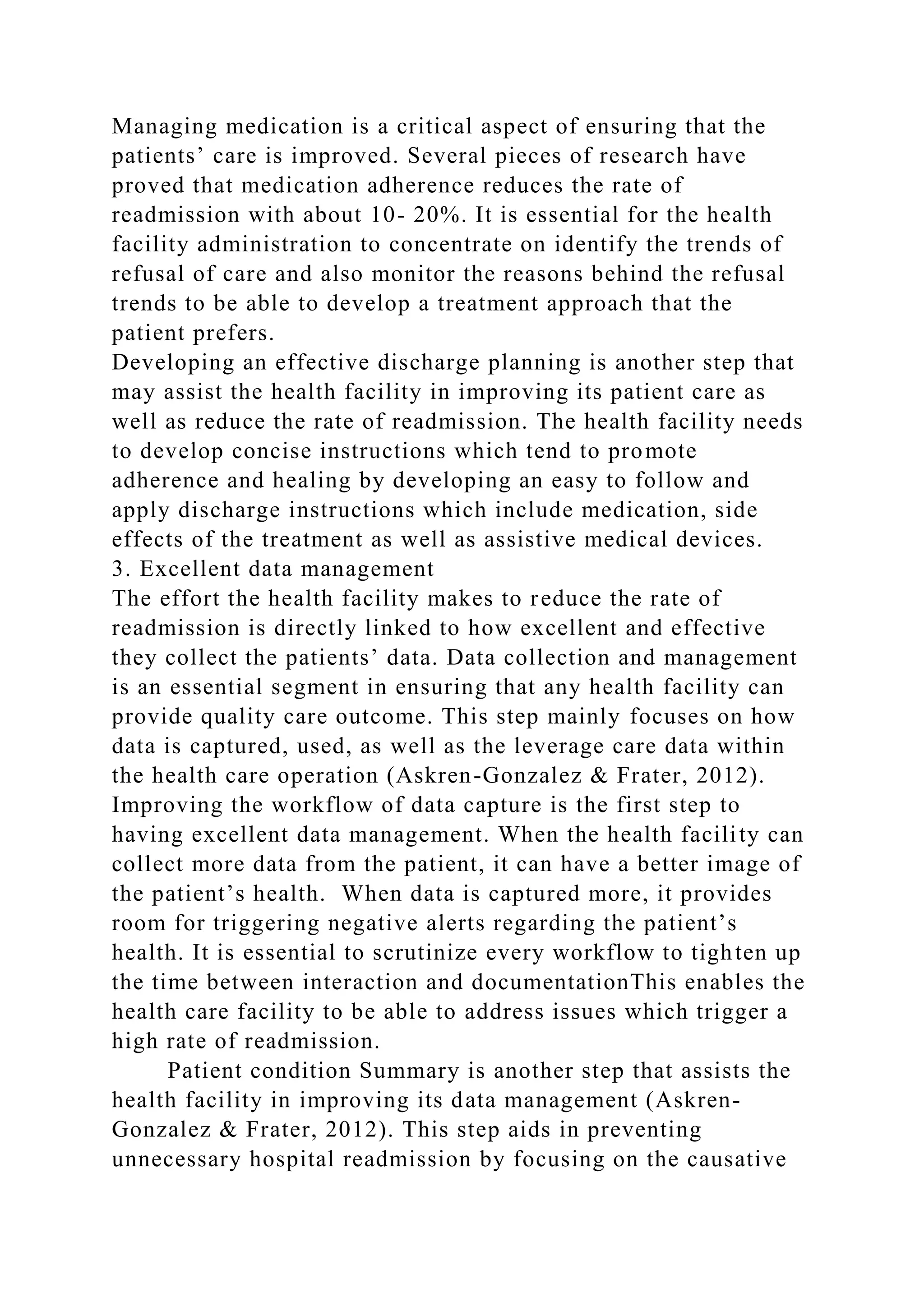 Managing medication is a critical aspect of ensuring that the
patients’ care is improved. Several pieces of research have
proved that medication adherence reduces the rate of
readmission with about 10- 20%. It is essential for the health
facility administration to concentrate on identify the trends of
refusal of care and also monitor the reasons behind the refusal
trends to be able to develop a treatment approach that the
patient prefers.
Developing an effective discharge planning is another step that
may assist the health facility in improving its patient care as
well as reduce the rate of readmission. The health facility needs
to develop concise instructions which tend to promote
adherence and healing by developing an easy to follow and
apply discharge instructions which include medication, side
effects of the treatment as well as assistive medical devices.
3. Excellent data management
The effort the health facility makes to reduce the rate of
readmission is directly linked to how excellent and effective
they collect the patients’ data. Data collection and management
is an essential segment in ensuring that any health facility can
provide quality care outcome. This step mainly focuses on how
data is captured, used, as well as the leverage care data within
the health care operation (Askren-Gonzalez & Frater, 2012).
Improving the workflow of data capture is the first step to
having excellent data management. When the health facility can
collect more data from the patient, it can have a better image of
the patient’s health. When data is captured more, it provides
room for triggering negative alerts regarding the patient’s
health. It is essential to scrutinize every workflow to tighten up
the time between interaction and documentationThis enables the
health care facility to be able to address issues which trigger a
high rate of readmission.
Patient condition Summary is another step that assists the
health facility in improving its data management (Askren-
Gonzalez & Frater, 2012). This step aids in preventing
unnecessary hospital readmission by focusing on the causative
 