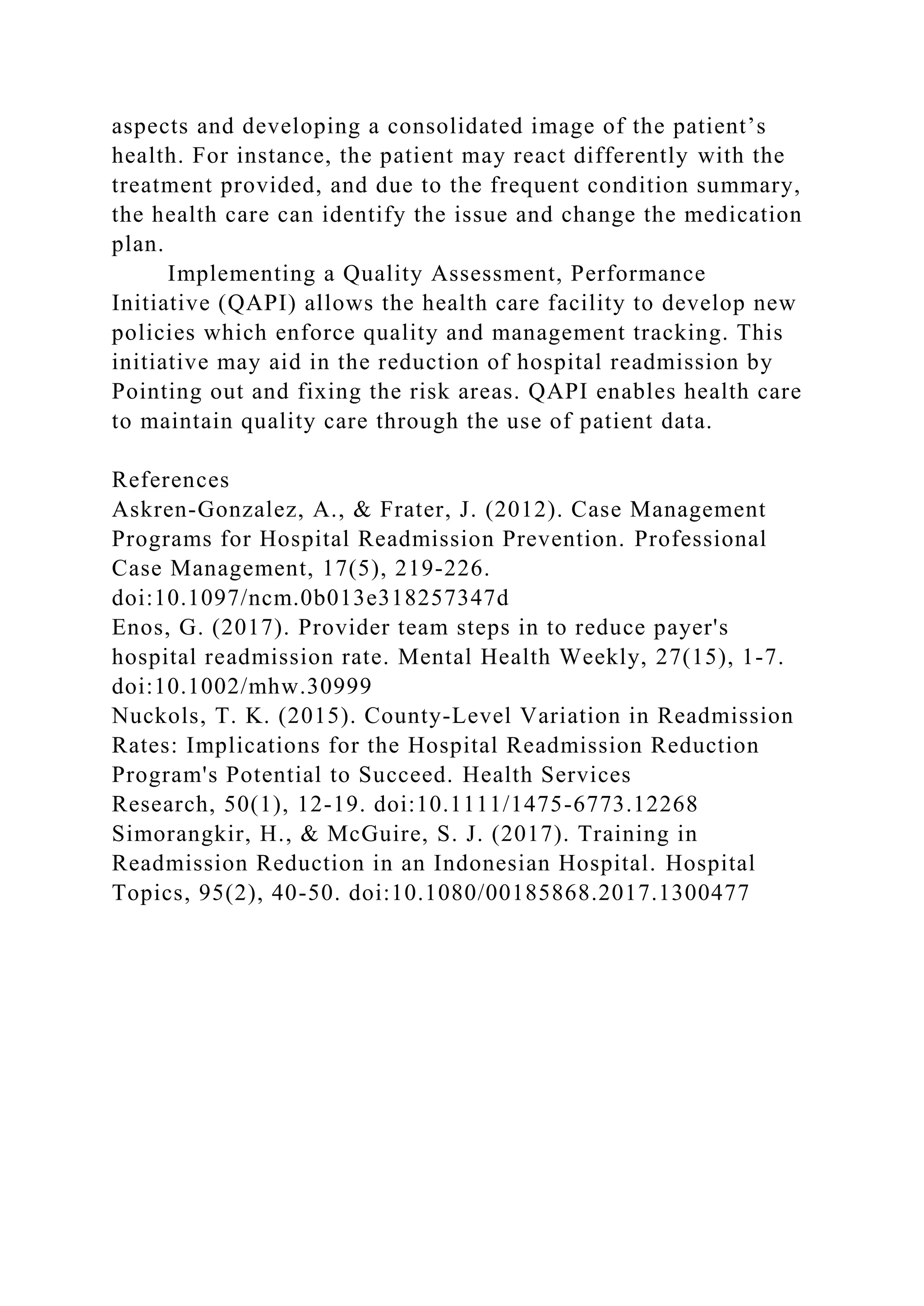 aspects and developing a consolidated image of the patient’s
health. For instance, the patient may react differently with the
treatment provided, and due to the frequent condition summary,
the health care can identify the issue and change the medication
plan.
Implementing a Quality Assessment, Performance
Initiative (QAPI) allows the health care facility to develop new
policies which enforce quality and management tracking. This
initiative may aid in the reduction of hospital readmission by
Pointing out and fixing the risk areas. QAPI enables health care
to maintain quality care through the use of patient data.
References
Askren-Gonzalez, A., & Frater, J. (2012). Case Management
Programs for Hospital Readmission Prevention. Professional
Case Management, 17(5), 219-226.
doi:10.1097/ncm.0b013e318257347d
Enos, G. (2017). Provider team steps in to reduce payer's
hospital readmission rate. Mental Health Weekly, 27(15), 1-7.
doi:10.1002/mhw.30999
Nuckols, T. K. (2015). County-Level Variation in Readmission
Rates: Implications for the Hospital Readmission Reduction
Program's Potential to Succeed. Health Services
Research, 50(1), 12-19. doi:10.1111/1475-6773.12268
Simorangkir, H., & McGuire, S. J. (2017). Training in
Readmission Reduction in an Indonesian Hospital. Hospital
Topics, 95(2), 40-50. doi:10.1080/00185868.2017.1300477
 