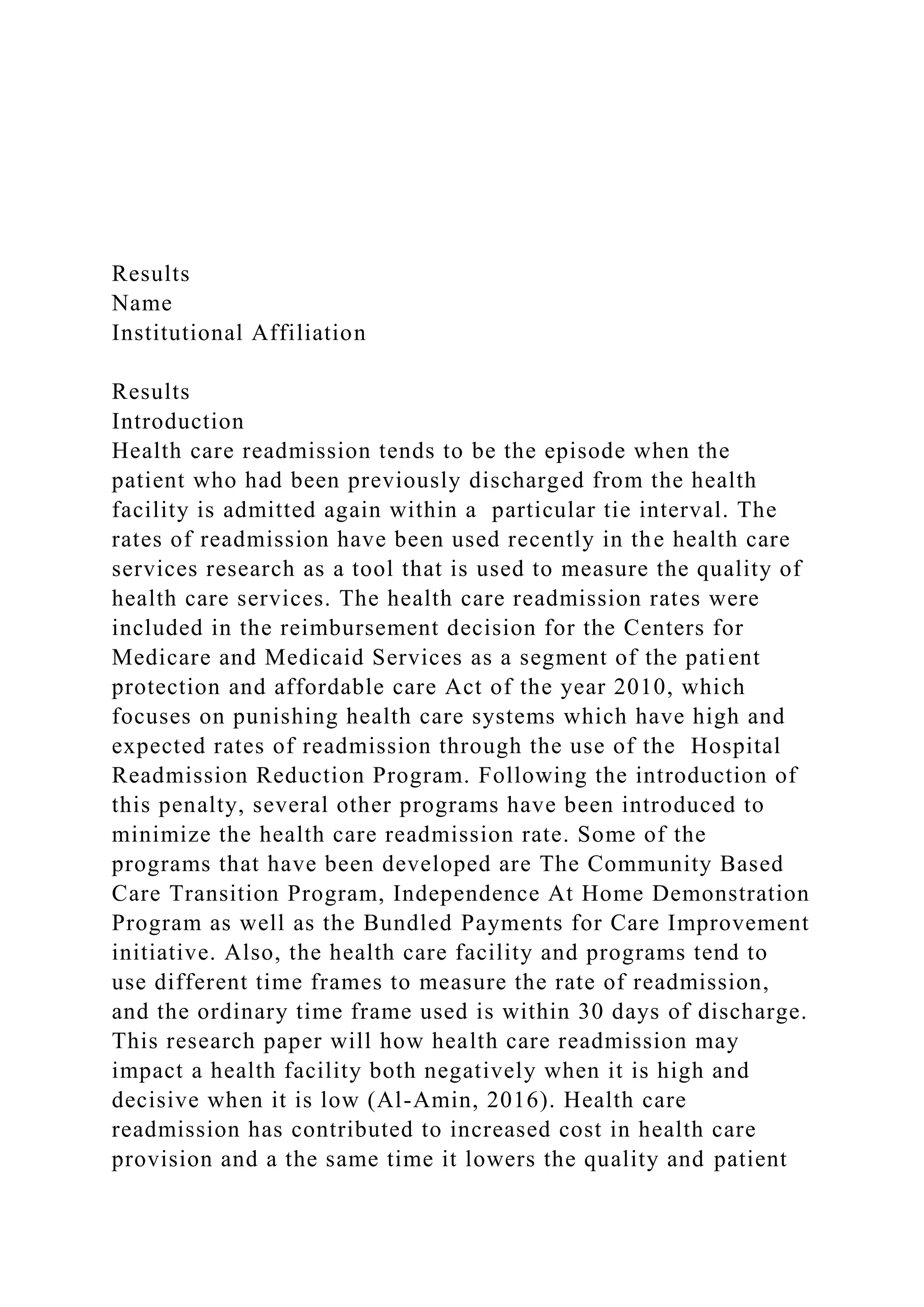 Results
Name
Institutional Affiliation
Results
Introduction
Health care readmission tends to be the episode when the
patient who had been previously discharged from the health
facility is admitted again within a particular tie interval. The
rates of readmission have been used recently in the health care
services research as a tool that is used to measure the quality of
health care services. The health care readmission rates were
included in the reimbursement decision for the Centers for
Medicare and Medicaid Services as a segment of the patient
protection and affordable care Act of the year 2010, which
focuses on punishing health care systems which have high and
expected rates of readmission through the use of the Hospital
Readmission Reduction Program. Following the introduction of
this penalty, several other programs have been introduced to
minimize the health care readmission rate. Some of the
programs that have been developed are The Community Based
Care Transition Program, Independence At Home Demonstration
Program as well as the Bundled Payments for Care Improvement
initiative. Also, the health care facility and programs tend to
use different time frames to measure the rate of readmission,
and the ordinary time frame used is within 30 days of discharge.
This research paper will how health care readmission may
impact a health facility both negatively when it is high and
decisive when it is low (Al-Amin, 2016). Health care
readmission has contributed to increased cost in health care
provision and a the same time it lowers the quality and patient
 