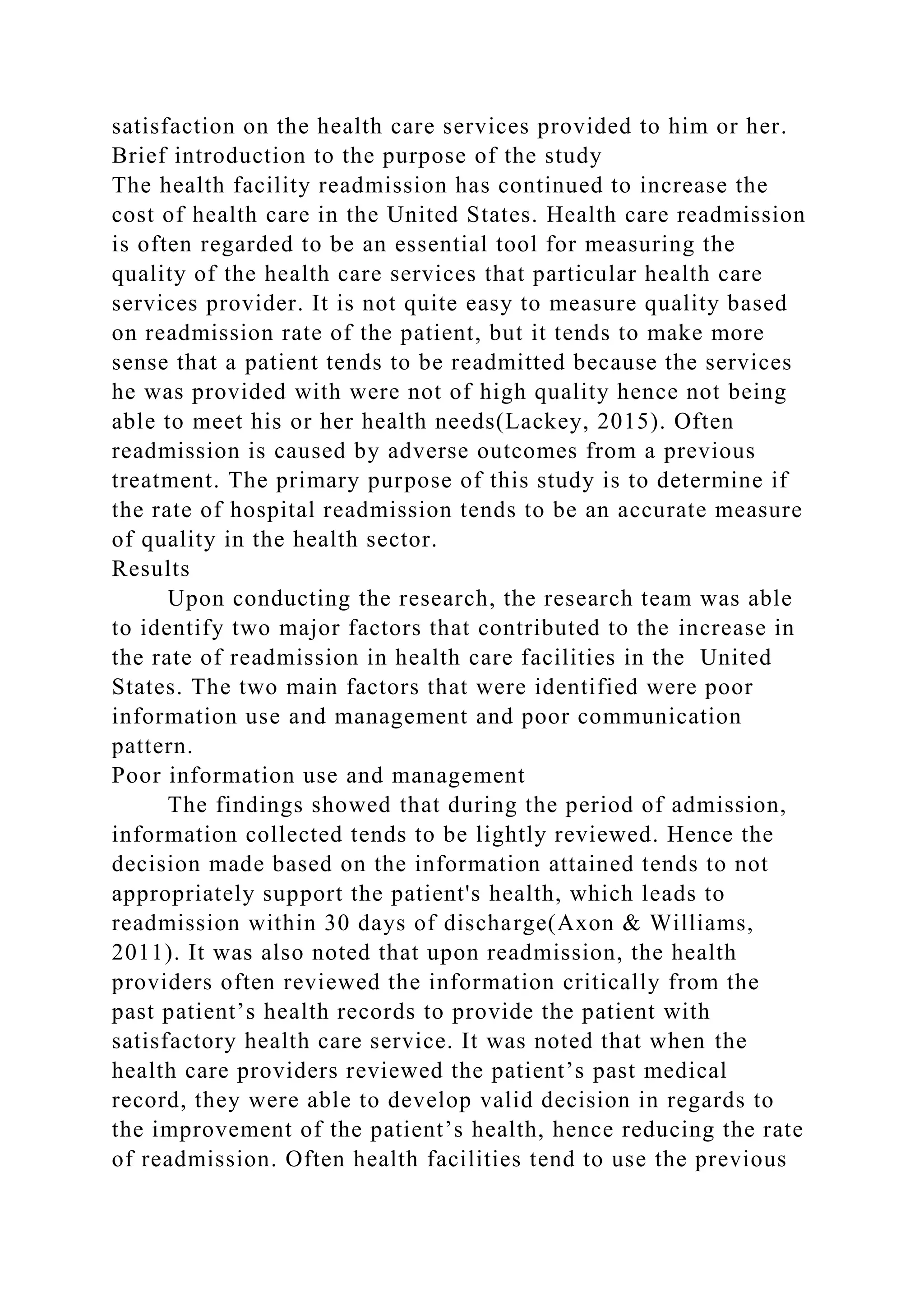 satisfaction on the health care services provided to him or her.
Brief introduction to the purpose of the study
The health facility readmission has continued to increase the
cost of health care in the United States. Health care readmission
is often regarded to be an essential tool for measuring the
quality of the health care services that particular health care
services provider. It is not quite easy to measure quality based
on readmission rate of the patient, but it tends to make more
sense that a patient tends to be readmitted because the services
he was provided with were not of high quality hence not being
able to meet his or her health needs(Lackey, 2015). Often
readmission is caused by adverse outcomes from a previous
treatment. The primary purpose of this study is to determine if
the rate of hospital readmission tends to be an accurate measure
of quality in the health sector.
Results
Upon conducting the research, the research team was able
to identify two major factors that contributed to the increase in
the rate of readmission in health care facilities in the United
States. The two main factors that were identified were poor
information use and management and poor communication
pattern.
Poor information use and management
The findings showed that during the period of admission,
information collected tends to be lightly reviewed. Hence the
decision made based on the information attained tends to not
appropriately support the patient's health, which leads to
readmission within 30 days of discharge(Axon & Williams,
2011). It was also noted that upon readmission, the health
providers often reviewed the information critically from the
past patient’s health records to provide the patient with
satisfactory health care service. It was noted that when the
health care providers reviewed the patient’s past medical
record, they were able to develop valid decision in regards to
the improvement of the patient’s health, hence reducing the rate
of readmission. Often health facilities tend to use the previous
 