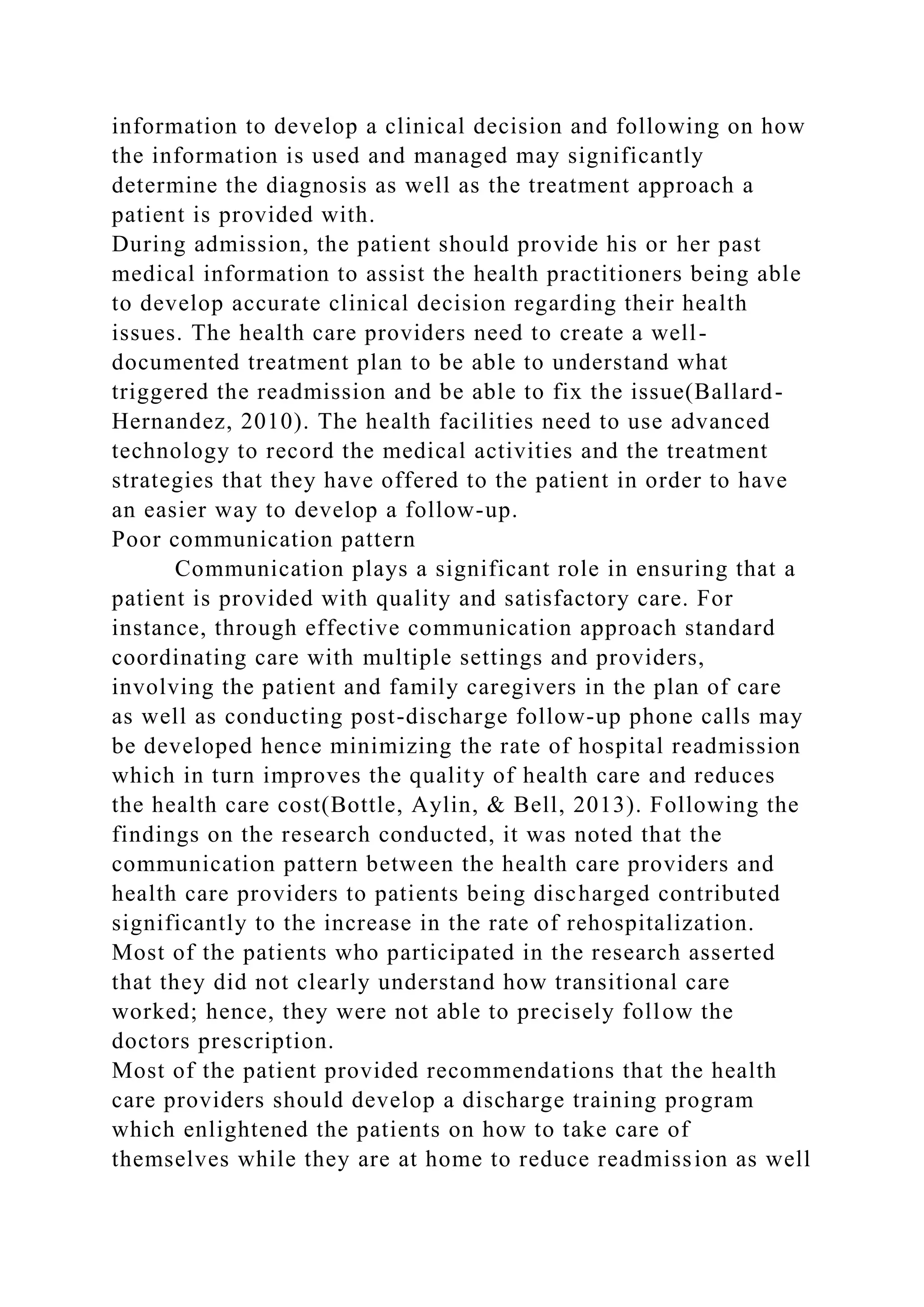 information to develop a clinical decision and following on how
the information is used and managed may significantly
determine the diagnosis as well as the treatment approach a
patient is provided with.
During admission, the patient should provide his or her past
medical information to assist the health practitioners being able
to develop accurate clinical decision regarding their health
issues. The health care providers need to create a well-
documented treatment plan to be able to understand what
triggered the readmission and be able to fix the issue(Ballard-
Hernandez, 2010). The health facilities need to use advanced
technology to record the medical activities and the treatment
strategies that they have offered to the patient in order to have
an easier way to develop a follow-up.
Poor communication pattern
Communication plays a significant role in ensuring that a
patient is provided with quality and satisfactory care. For
instance, through effective communication approach standard
coordinating care with multiple settings and providers,
involving the patient and family caregivers in the plan of care
as well as conducting post-discharge follow-up phone calls may
be developed hence minimizing the rate of hospital readmission
which in turn improves the quality of health care and reduces
the health care cost(Bottle, Aylin, & Bell, 2013). Following the
findings on the research conducted, it was noted that the
communication pattern between the health care providers and
health care providers to patients being discharged contributed
significantly to the increase in the rate of rehospitalization.
Most of the patients who participated in the research asserted
that they did not clearly understand how transitional care
worked; hence, they were not able to precisely follow the
doctors prescription.
Most of the patient provided recommendations that the health
care providers should develop a discharge training program
which enlightened the patients on how to take care of
themselves while they are at home to reduce readmission as well
 