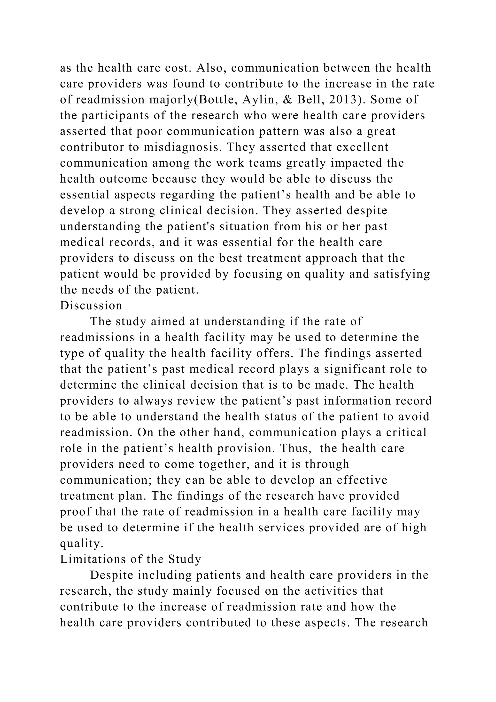 as the health care cost. Also, communication between the health
care providers was found to contribute to the increase in the rate
of readmission majorly(Bottle, Aylin, & Bell, 2013). Some of
the participants of the research who were health care providers
asserted that poor communication pattern was also a great
contributor to misdiagnosis. They asserted that excellent
communication among the work teams greatly impacted the
health outcome because they would be able to discuss the
essential aspects regarding the patient’s health and be able to
develop a strong clinical decision. They asserted despite
understanding the patient's situation from his or her past
medical records, and it was essential for the health care
providers to discuss on the best treatment approach that the
patient would be provided by focusing on quality and satisfying
the needs of the patient.
Discussion
The study aimed at understanding if the rate of
readmissions in a health facility may be used to determine the
type of quality the health facility offers. The findings asserted
that the patient’s past medical record plays a significant role to
determine the clinical decision that is to be made. The health
providers to always review the patient’s past information record
to be able to understand the health status of the patient to avoid
readmission. On the other hand, communication plays a critical
role in the patient’s health provision. Thus, the health care
providers need to come together, and it is through
communication; they can be able to develop an effective
treatment plan. The findings of the research have provided
proof that the rate of readmission in a health care facility may
be used to determine if the health services provided are of high
quality.
Limitations of the Study
Despite including patients and health care providers in the
research, the study mainly focused on the activities that
contribute to the increase of readmission rate and how the
health care providers contributed to these aspects. The research
 