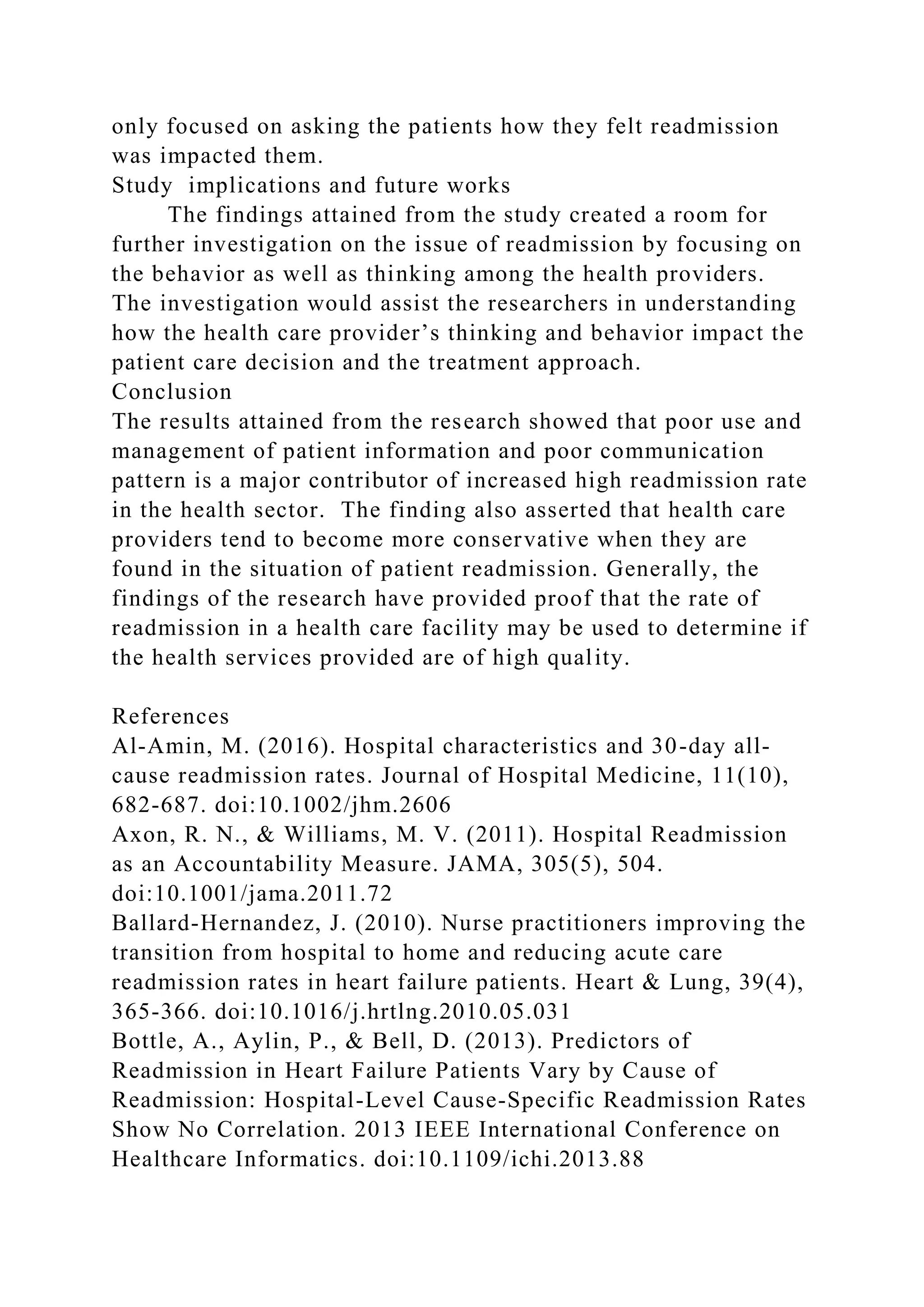 only focused on asking the patients how they felt readmission
was impacted them.
Study implications and future works
The findings attained from the study created a room for
further investigation on the issue of readmission by focusing on
the behavior as well as thinking among the health providers.
The investigation would assist the researchers in understanding
how the health care provider’s thinking and behavior impact the
patient care decision and the treatment approach.
Conclusion
The results attained from the research showed that poor use and
management of patient information and poor communication
pattern is a major contributor of increased high readmission rate
in the health sector. The finding also asserted that health care
providers tend to become more conservative when they are
found in the situation of patient readmission. Generally, the
findings of the research have provided proof that the rate of
readmission in a health care facility may be used to determine if
the health services provided are of high quality.
References
Al-Amin, M. (2016). Hospital characteristics and 30-day all-
cause readmission rates. Journal of Hospital Medicine, 11(10),
682-687. doi:10.1002/jhm.2606
Axon, R. N., & Williams, M. V. (2011). Hospital Readmission
as an Accountability Measure. JAMA, 305(5), 504.
doi:10.1001/jama.2011.72
Ballard-Hernandez, J. (2010). Nurse practitioners improving the
transition from hospital to home and reducing acute care
readmission rates in heart failure patients. Heart & Lung, 39(4),
365-366. doi:10.1016/j.hrtlng.2010.05.031
Bottle, A., Aylin, P., & Bell, D. (2013). Predictors of
Readmission in Heart Failure Patients Vary by Cause of
Readmission: Hospital-Level Cause-Specific Readmission Rates
Show No Correlation. 2013 IEEE International Conference on
Healthcare Informatics. doi:10.1109/ichi.2013.88
 