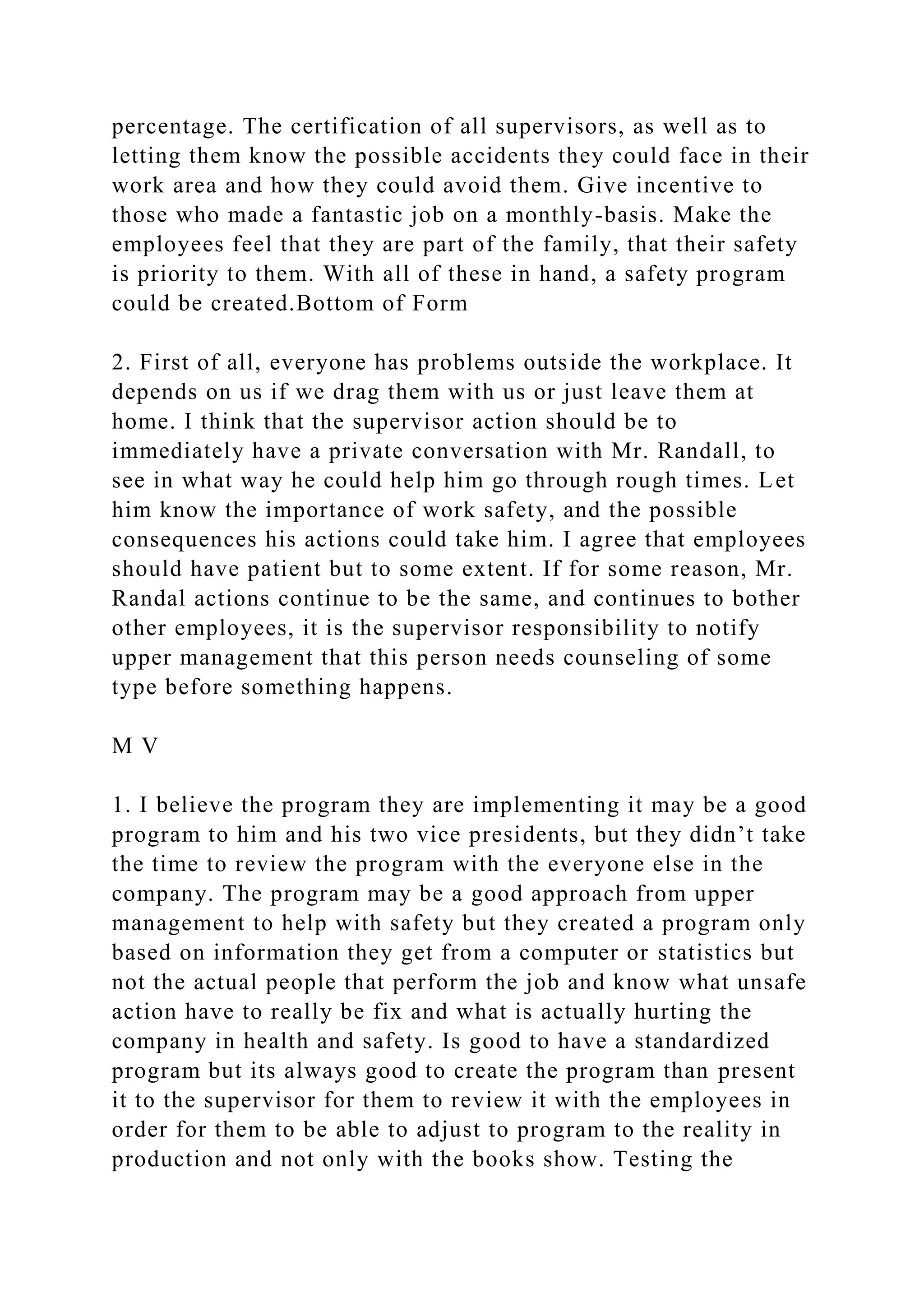 percentage. The certification of all supervisors, as well as to
letting them know the possible accidents they could face in their
work area and how they could avoid them. Give incentive to
those who made a fantastic job on a monthly-basis. Make the
employees feel that they are part of the family, that their safety
is priority to them. With all of these in hand, a safety program
could be created.Bottom of Form
2. First of all, everyone has problems outside the workplace. It
depends on us if we drag them with us or just leave them at
home. I think that the supervisor action should be to
immediately have a private conversation with Mr. Randall, to
see in what way he could help him go through rough times. Let
him know the importance of work safety, and the possible
consequences his actions could take him. I agree that employees
should have patient but to some extent. If for some reason, Mr.
Randal actions continue to be the same, and continues to bother
other employees, it is the supervisor responsibility to notify
upper management that this person needs counseling of some
type before something happens.
M V
1. I believe the program they are implementing it may be a good
program to him and his two vice presidents, but they didn’t take
the time to review the program with the everyone else in the
company. The program may be a good approach from upper
management to help with safety but they created a program only
based on information they get from a computer or statistics but
not the actual people that perform the job and know what unsafe
action have to really be fix and what is actually hurting the
company in health and safety. Is good to have a standardized
program but its always good to create the program than present
it to the supervisor for them to review it with the employees in
order for them to be able to adjust to program to the reality in
production and not only with the books show. Testing the
 