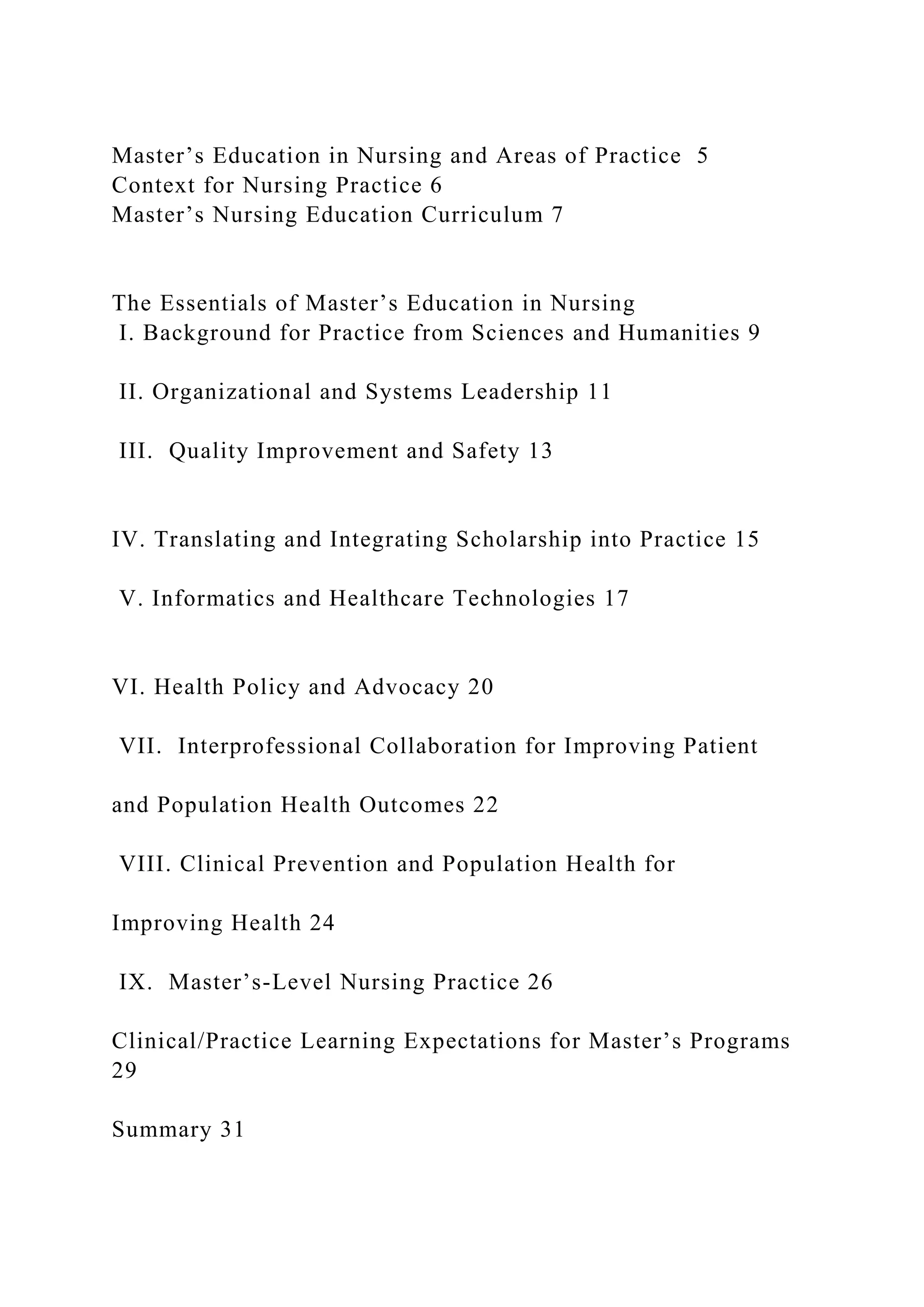 Master’s Education in Nursing and Areas of Practice 5
Context for Nursing Practice 6
Master’s Nursing Education Curriculum 7
The Essentials of Master’s Education in Nursing
I. Background for Practice from Sciences and Humanities 9
II. Organizational and Systems Leadership 11
III. Quality Improvement and Safety 13
IV. Translating and Integrating Scholarship into Practice 15
V. Informatics and Healthcare Technologies 17
VI. Health Policy and Advocacy 20
VII. Interprofessional Collaboration for Improving Patient
and Population Health Outcomes 22
VIII. Clinical Prevention and Population Health for
Improving Health 24
IX. Master’s-Level Nursing Practice 26
Clinical/Practice Learning Expectations for Master’s Programs
29
Summary 31
 