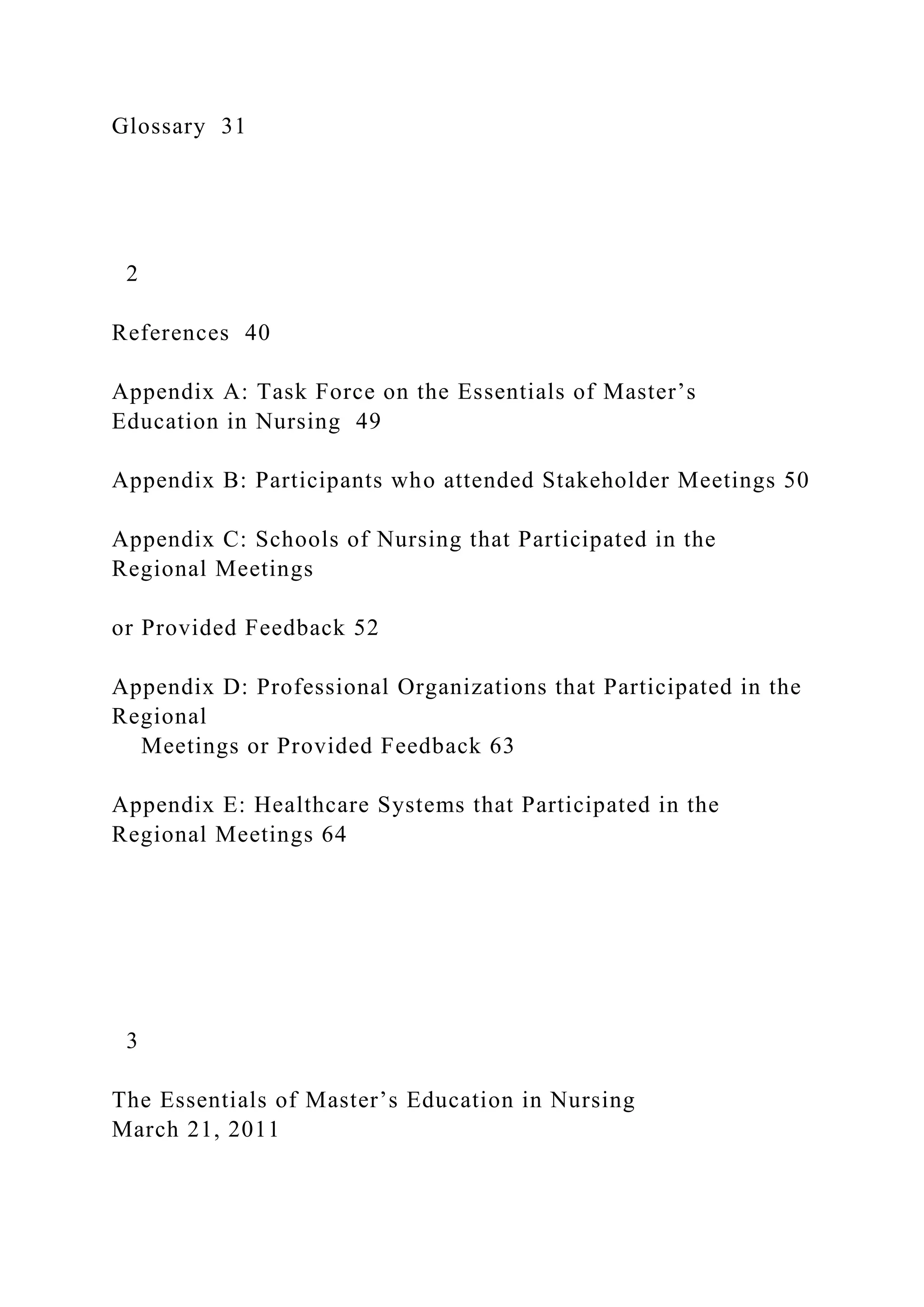 Glossary 31
2
References 40
Appendix A: Task Force on the Essentials of Master’s
Education in Nursing 49
Appendix B: Participants who attended Stakeholder Meetings 50
Appendix C: Schools of Nursing that Participated in the
Regional Meetings
or Provided Feedback 52
Appendix D: Professional Organizations that Participated in the
Regional
Meetings or Provided Feedback 63
Appendix E: Healthcare Systems that Participated in the
Regional Meetings 64
3
The Essentials of Master’s Education in Nursing
March 21, 2011
 