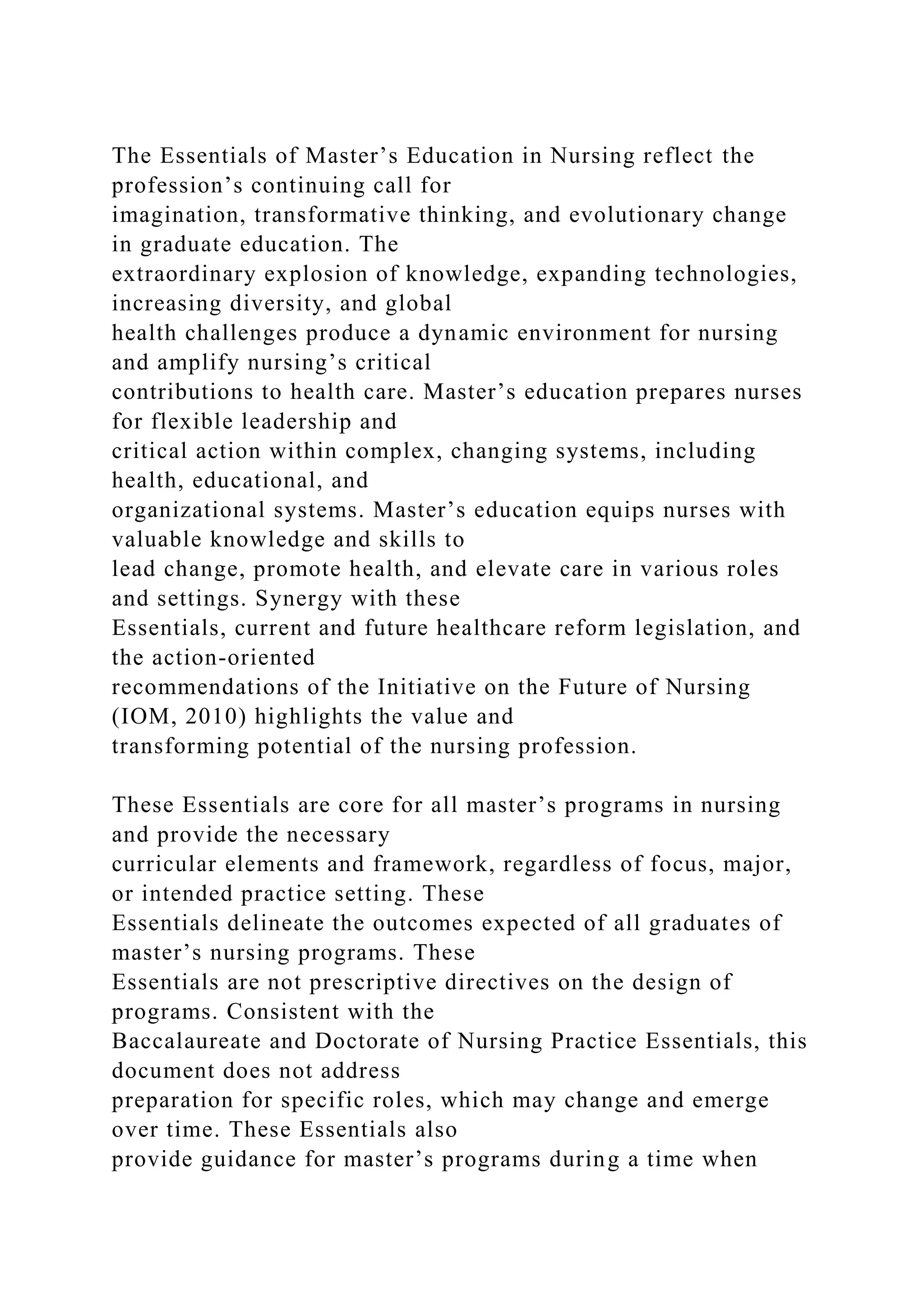 The Essentials of Master’s Education in Nursing reflect the
profession’s continuing call for
imagination, transformative thinking, and evolutionary change
in graduate education. The
extraordinary explosion of knowledge, expanding technologies,
increasing diversity, and global
health challenges produce a dynamic environment for nursing
and amplify nursing’s critical
contributions to health care. Master’s education prepares nurses
for flexible leadership and
critical action within complex, changing systems, including
health, educational, and
organizational systems. Master’s education equips nurses with
valuable knowledge and skills to
lead change, promote health, and elevate care in various roles
and settings. Synergy with these
Essentials, current and future healthcare reform legislation, and
the action-oriented
recommendations of the Initiative on the Future of Nursing
(IOM, 2010) highlights the value and
transforming potential of the nursing profession.
These Essentials are core for all master’s programs in nursing
and provide the necessary
curricular elements and framework, regardless of focus, major,
or intended practice setting. These
Essentials delineate the outcomes expected of all graduates of
master’s nursing programs. These
Essentials are not prescriptive directives on the design of
programs. Consistent with the
Baccalaureate and Doctorate of Nursing Practice Essentials, this
document does not address
preparation for specific roles, which may change and emerge
over time. These Essentials also
provide guidance for master’s programs during a time when
 