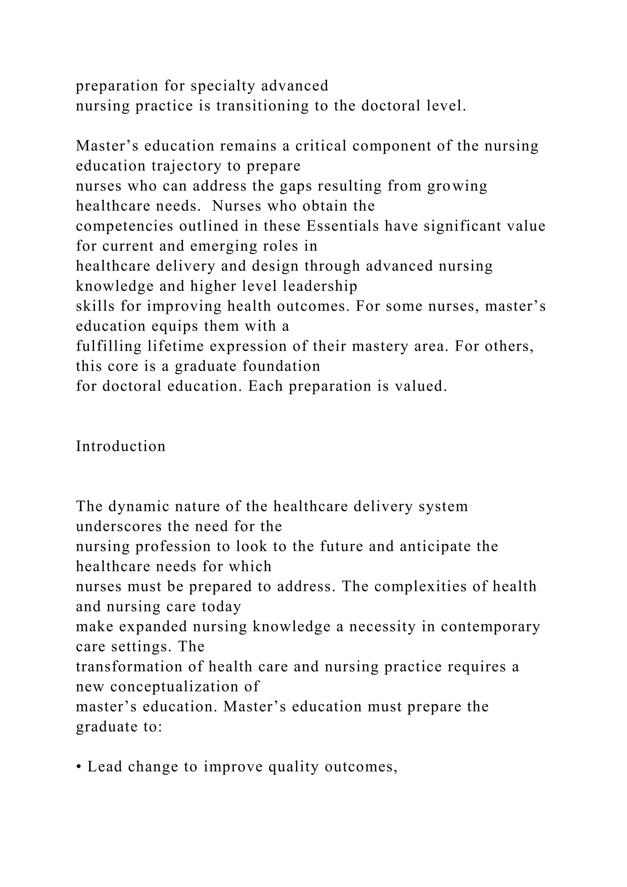 preparation for specialty advanced
nursing practice is transitioning to the doctoral level.
Master’s education remains a critical component of the nursing
education trajectory to prepare
nurses who can address the gaps resulting from growing
healthcare needs. Nurses who obtain the
competencies outlined in these Essentials have significant value
for current and emerging roles in
healthcare delivery and design through advanced nursing
knowledge and higher level leadership
skills for improving health outcomes. For some nurses, master’s
education equips them with a
fulfilling lifetime expression of their mastery area. For others,
this core is a graduate foundation
for doctoral education. Each preparation is valued.
Introduction
The dynamic nature of the healthcare delivery system
underscores the need for the
nursing profession to look to the future and anticipate the
healthcare needs for which
nurses must be prepared to address. The complexities of health
and nursing care today
make expanded nursing knowledge a necessity in contemporary
care settings. The
transformation of health care and nursing practice requires a
new conceptualization of
master’s education. Master’s education must prepare the
graduate to:
• Lead change to improve quality outcomes,
 