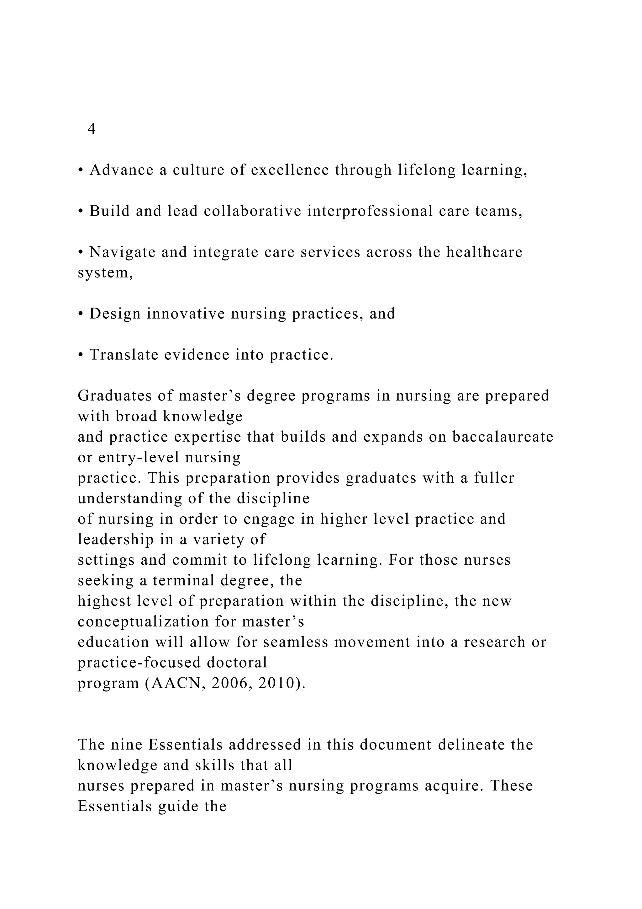4
• Advance a culture of excellence through lifelong learning,
• Build and lead collaborative interprofessional care teams,
• Navigate and integrate care services across the healthcare
system,
• Design innovative nursing practices, and
• Translate evidence into practice.
Graduates of master’s degree programs in nursing are prepared
with broad knowledge
and practice expertise that builds and expands on baccalaureate
or entry-level nursing
practice. This preparation provides graduates with a fuller
understanding of the discipline
of nursing in order to engage in higher level practice and
leadership in a variety of
settings and commit to lifelong learning. For those nurses
seeking a terminal degree, the
highest level of preparation within the discipline, the new
conceptualization for master’s
education will allow for seamless movement into a research or
practice-focused doctoral
program (AACN, 2006, 2010).
The nine Essentials addressed in this document delineate the
knowledge and skills that all
nurses prepared in master’s nursing programs acquire. These
Essentials guide the
 