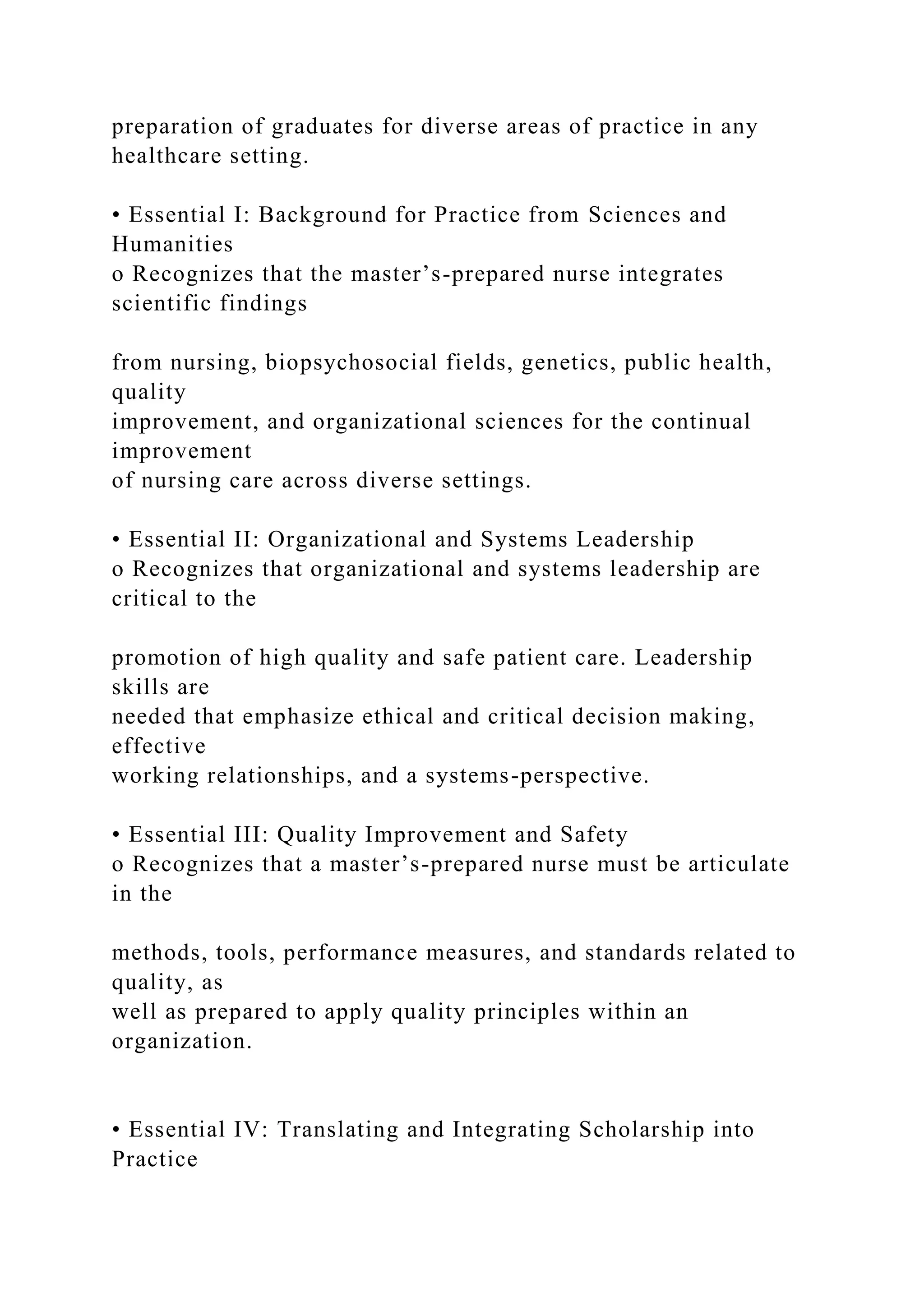 preparation of graduates for diverse areas of practice in any
healthcare setting.
• Essential I: Background for Practice from Sciences and
Humanities
o Recognizes that the master’s-prepared nurse integrates
scientific findings
from nursing, biopsychosocial fields, genetics, public health,
quality
improvement, and organizational sciences for the continual
improvement
of nursing care across diverse settings.
• Essential II: Organizational and Systems Leadership
o Recognizes that organizational and systems leadership are
critical to the
promotion of high quality and safe patient care. Leadership
skills are
needed that emphasize ethical and critical decision making,
effective
working relationships, and a systems-perspective.
• Essential III: Quality Improvement and Safety
o Recognizes that a master’s-prepared nurse must be articulate
in the
methods, tools, performance measures, and standards related to
quality, as
well as prepared to apply quality principles within an
organization.
• Essential IV: Translating and Integrating Scholarship into
Practice
 