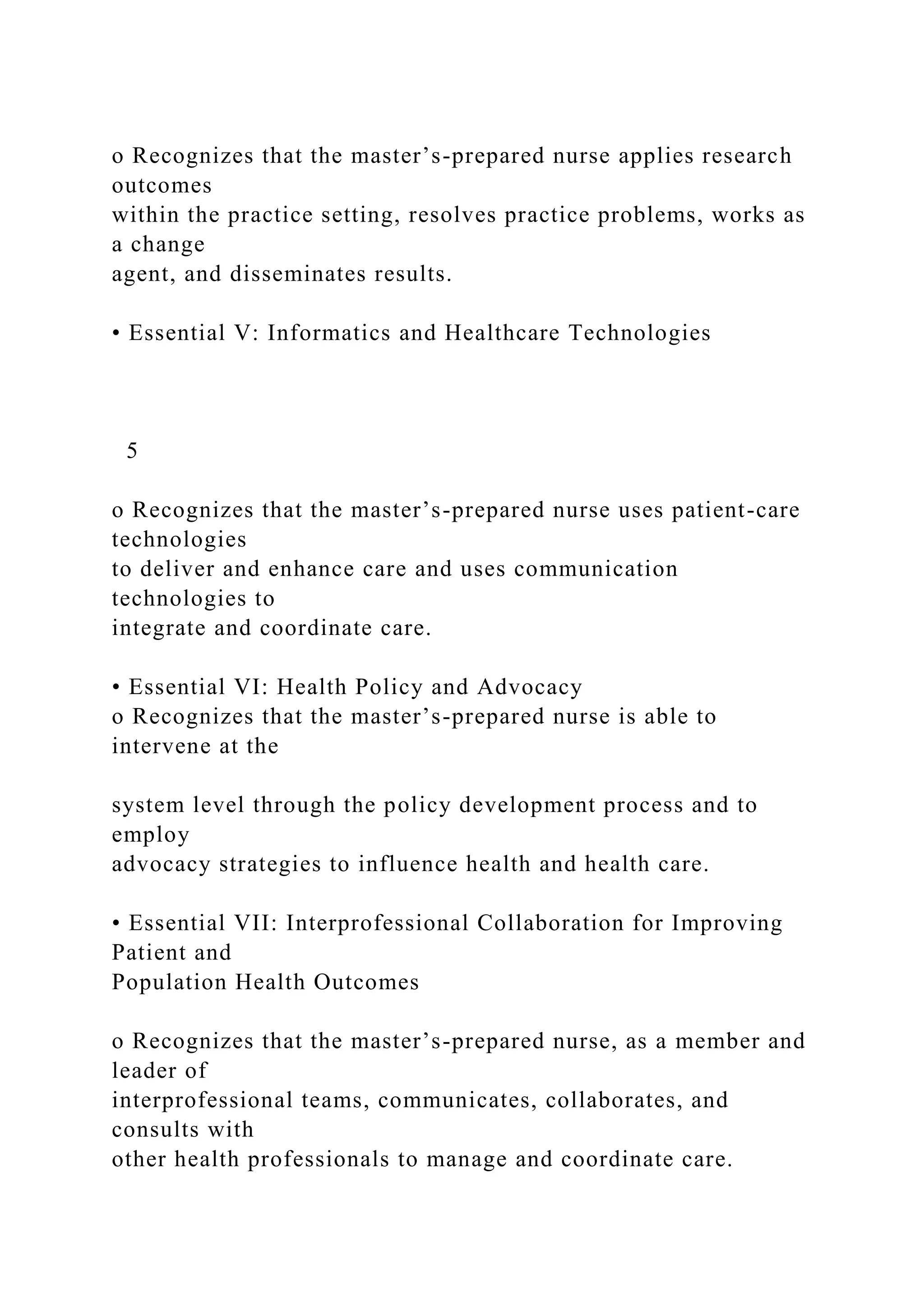 o Recognizes that the master’s-prepared nurse applies research
outcomes
within the practice setting, resolves practice problems, works as
a change
agent, and disseminates results.
• Essential V: Informatics and Healthcare Technologies
5
o Recognizes that the master’s-prepared nurse uses patient-care
technologies
to deliver and enhance care and uses communication
technologies to
integrate and coordinate care.
• Essential VI: Health Policy and Advocacy
o Recognizes that the master’s-prepared nurse is able to
intervene at the
system level through the policy development process and to
employ
advocacy strategies to influence health and health care.
• Essential VII: Interprofessional Collaboration for Improving
Patient and
Population Health Outcomes
o Recognizes that the master’s-prepared nurse, as a member and
leader of
interprofessional teams, communicates, collaborates, and
consults with
other health professionals to manage and coordinate care.
 