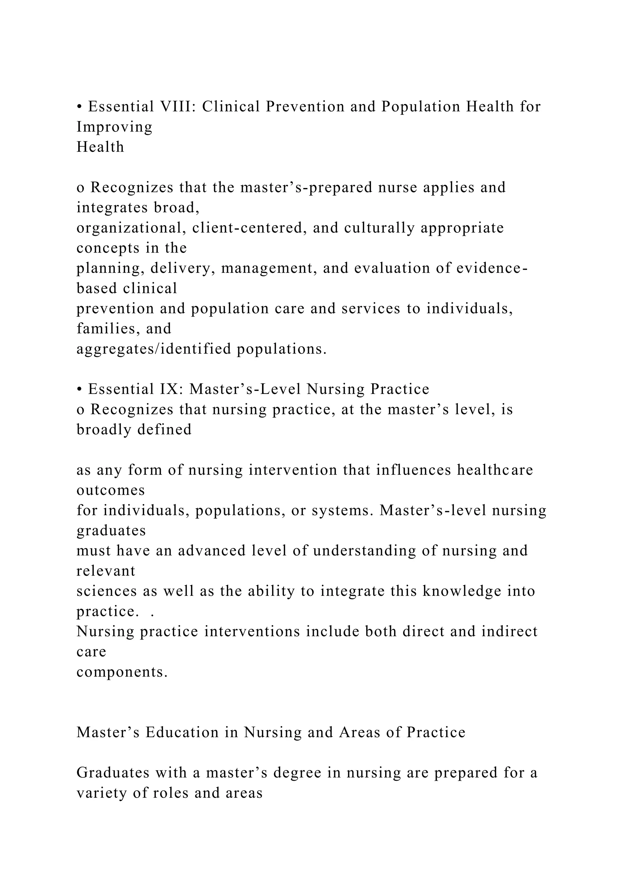 • Essential VIII: Clinical Prevention and Population Health for
Improving
Health
o Recognizes that the master’s-prepared nurse applies and
integrates broad,
organizational, client-centered, and culturally appropriate
concepts in the
planning, delivery, management, and evaluation of evidence-
based clinical
prevention and population care and services to individuals,
families, and
aggregates/identified populations.
• Essential IX: Master’s-Level Nursing Practice
o Recognizes that nursing practice, at the master’s level, is
broadly defined
as any form of nursing intervention that influences healthcare
outcomes
for individuals, populations, or systems. Master’s-level nursing
graduates
must have an advanced level of understanding of nursing and
relevant
sciences as well as the ability to integrate this knowledge into
practice. .
Nursing practice interventions include both direct and indirect
care
components.
Master’s Education in Nursing and Areas of Practice
Graduates with a master’s degree in nursing are prepared for a
variety of roles and areas
 