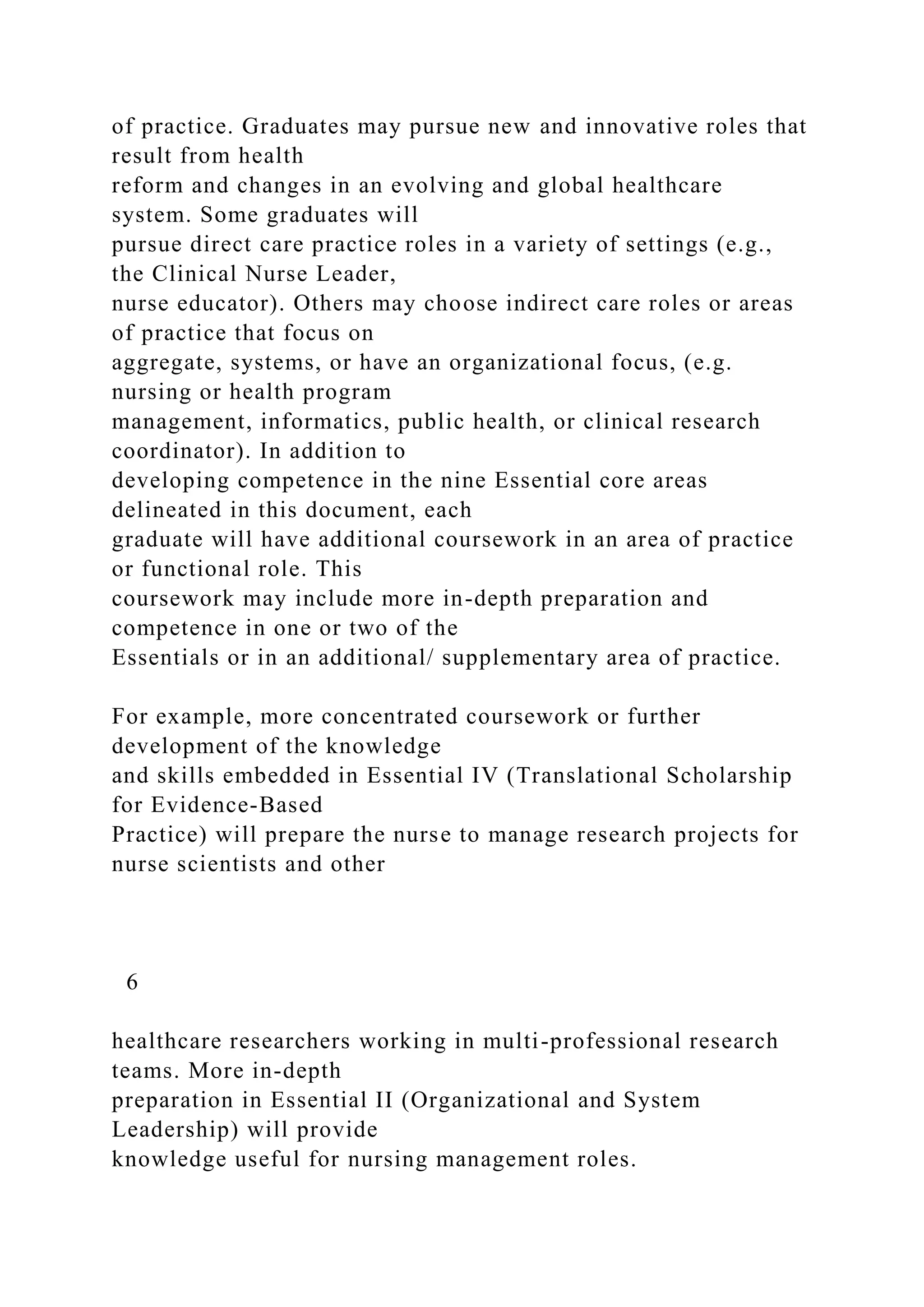 of practice. Graduates may pursue new and innovative roles that
result from health
reform and changes in an evolving and global healthcare
system. Some graduates will
pursue direct care practice roles in a variety of settings (e.g.,
the Clinical Nurse Leader,
nurse educator). Others may choose indirect care roles or areas
of practice that focus on
aggregate, systems, or have an organizational focus, (e.g.
nursing or health program
management, informatics, public health, or clinical research
coordinator). In addition to
developing competence in the nine Essential core areas
delineated in this document, each
graduate will have additional coursework in an area of practice
or functional role. This
coursework may include more in-depth preparation and
competence in one or two of the
Essentials or in an additional/ supplementary area of practice.
For example, more concentrated coursework or further
development of the knowledge
and skills embedded in Essential IV (Translational Scholarship
for Evidence-Based
Practice) will prepare the nurse to manage research projects for
nurse scientists and other
6
healthcare researchers working in multi-professional research
teams. More in-depth
preparation in Essential II (Organizational and System
Leadership) will provide
knowledge useful for nursing management roles.
 