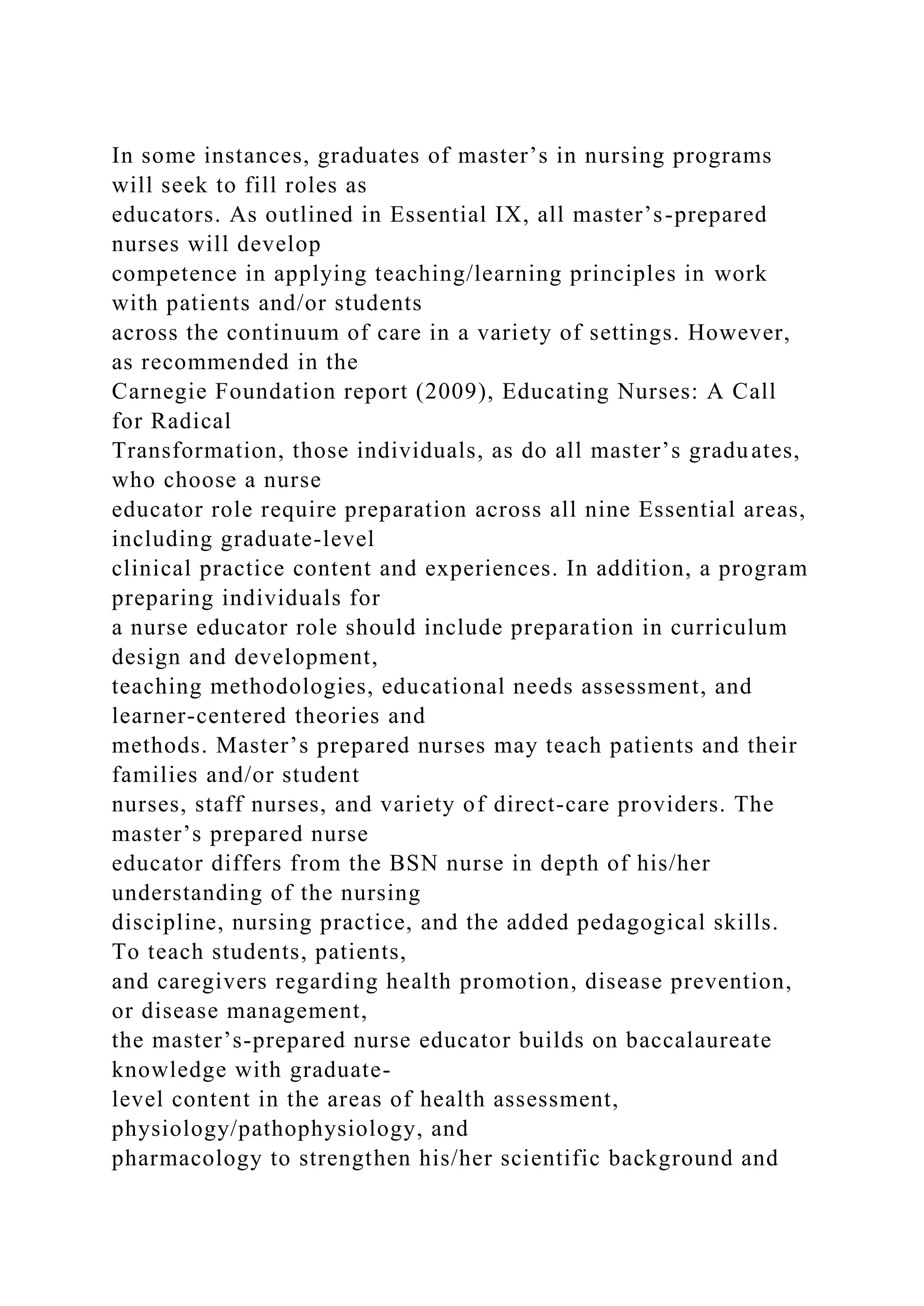 In some instances, graduates of master’s in nursing programs
will seek to fill roles as
educators. As outlined in Essential IX, all master’s-prepared
nurses will develop
competence in applying teaching/learning principles in work
with patients and/or students
across the continuum of care in a variety of settings. However,
as recommended in the
Carnegie Foundation report (2009), Educating Nurses: A Call
for Radical
Transformation, those individuals, as do all master’s graduates,
who choose a nurse
educator role require preparation across all nine Essential areas,
including graduate-level
clinical practice content and experiences. In addition, a program
preparing individuals for
a nurse educator role should include preparation in curriculum
design and development,
teaching methodologies, educational needs assessment, and
learner-centered theories and
methods. Master’s prepared nurses may teach patients and their
families and/or student
nurses, staff nurses, and variety of direct-care providers. The
master’s prepared nurse
educator differs from the BSN nurse in depth of his/her
understanding of the nursing
discipline, nursing practice, and the added pedagogical skills.
To teach students, patients,
and caregivers regarding health promotion, disease prevention,
or disease management,
the master’s-prepared nurse educator builds on baccalaureate
knowledge with graduate-
level content in the areas of health assessment,
physiology/pathophysiology, and
pharmacology to strengthen his/her scientific background and
 