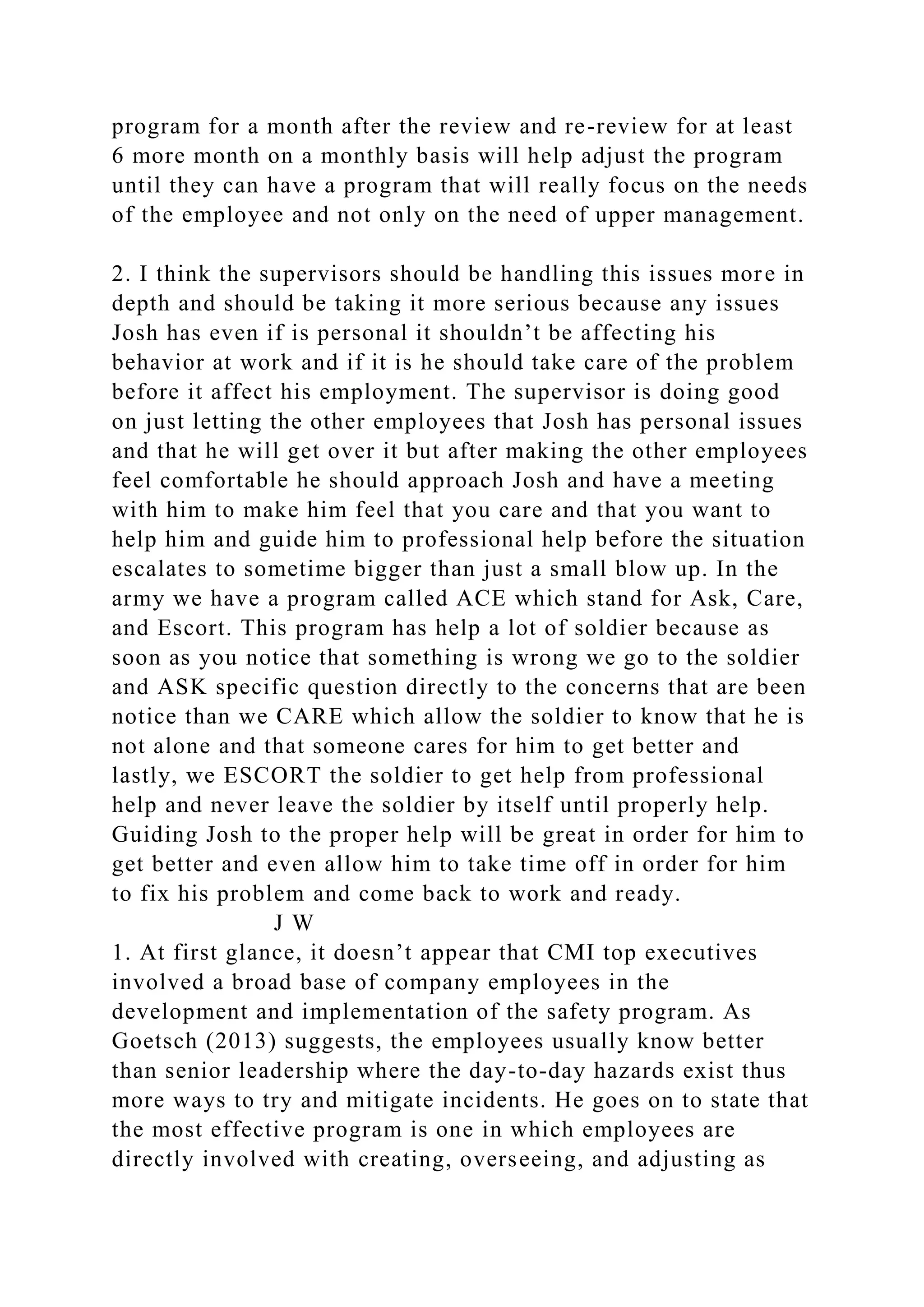 program for a month after the review and re-review for at least
6 more month on a monthly basis will help adjust the program
until they can have a program that will really focus on the needs
of the employee and not only on the need of upper management.
2. I think the supervisors should be handling this issues more in
depth and should be taking it more serious because any issues
Josh has even if is personal it shouldn’t be affecting his
behavior at work and if it is he should take care of the problem
before it affect his employment. The supervisor is doing good
on just letting the other employees that Josh has personal issues
and that he will get over it but after making the other employees
feel comfortable he should approach Josh and have a meeting
with him to make him feel that you care and that you want to
help him and guide him to professional help before the situation
escalates to sometime bigger than just a small blow up. In the
army we have a program called ACE which stand for Ask, Care,
and Escort. This program has help a lot of soldier because as
soon as you notice that something is wrong we go to the soldier
and ASK specific question directly to the concerns that are been
notice than we CARE which allow the soldier to know that he is
not alone and that someone cares for him to get better and
lastly, we ESCORT the soldier to get help from professional
help and never leave the soldier by itself until properly help.
Guiding Josh to the proper help will be great in order for him to
get better and even allow him to take time off in order for him
to fix his problem and come back to work and ready.
J W
1. At first glance, it doesn’t appear that CMI top executives
involved a broad base of company employees in the
development and implementation of the safety program. As
Goetsch (2013) suggests, the employees usually know better
than senior leadership where the day-to-day hazards exist thus
more ways to try and mitigate incidents. He goes on to state that
the most effective program is one in which employees are
directly involved with creating, overseeing, and adjusting as
 