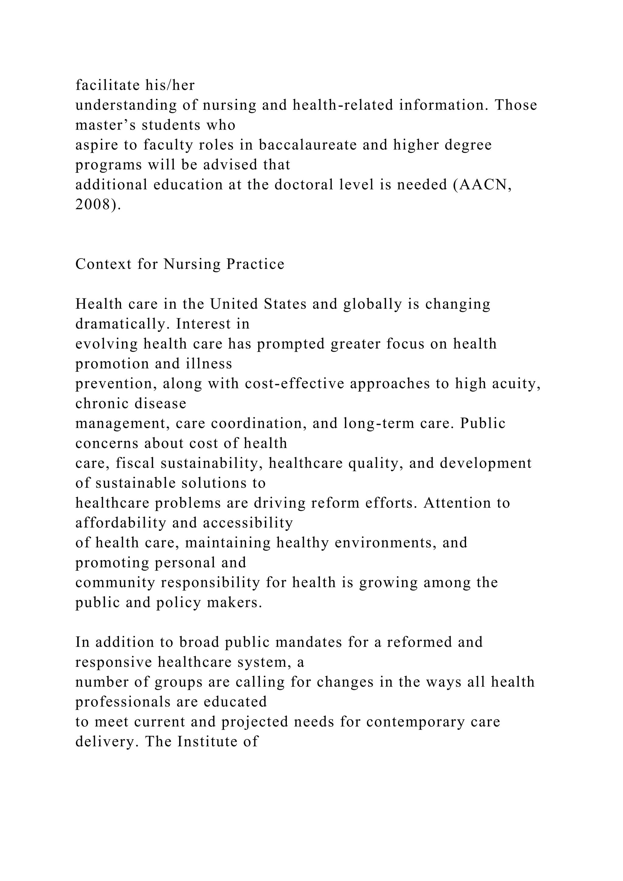 facilitate his/her
understanding of nursing and health-related information. Those
master’s students who
aspire to faculty roles in baccalaureate and higher degree
programs will be advised that
additional education at the doctoral level is needed (AACN,
2008).
Context for Nursing Practice
Health care in the United States and globally is changing
dramatically. Interest in
evolving health care has prompted greater focus on health
promotion and illness
prevention, along with cost-effective approaches to high acuity,
chronic disease
management, care coordination, and long-term care. Public
concerns about cost of health
care, fiscal sustainability, healthcare quality, and development
of sustainable solutions to
healthcare problems are driving reform efforts. Attention to
affordability and accessibility
of health care, maintaining healthy environments, and
promoting personal and
community responsibility for health is growing among the
public and policy makers.
In addition to broad public mandates for a reformed and
responsive healthcare system, a
number of groups are calling for changes in the ways all health
professionals are educated
to meet current and projected needs for contemporary care
delivery. The Institute of
 