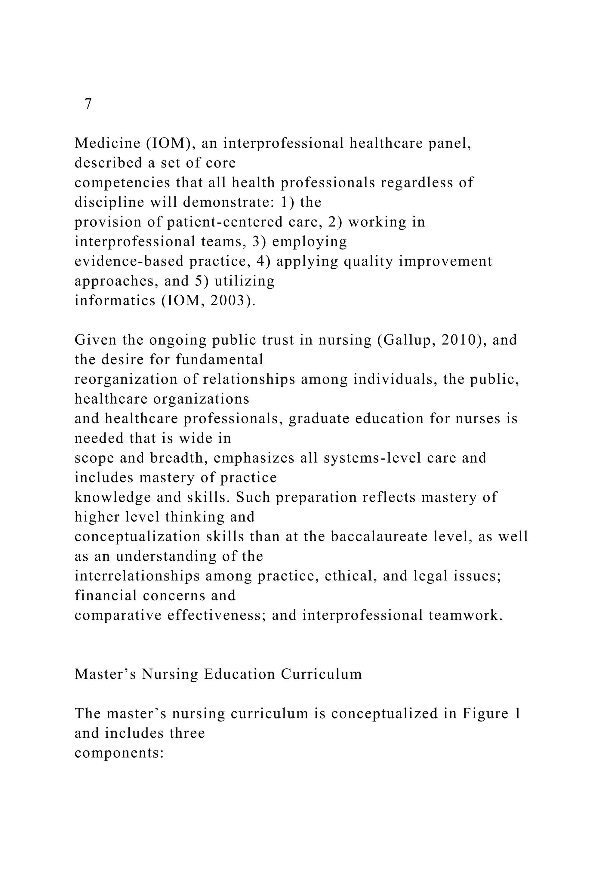 7
Medicine (IOM), an interprofessional healthcare panel,
described a set of core
competencies that all health professionals regardless of
discipline will demonstrate: 1) the
provision of patient-centered care, 2) working in
interprofessional teams, 3) employing
evidence-based practice, 4) applying quality improvement
approaches, and 5) utilizing
informatics (IOM, 2003).
Given the ongoing public trust in nursing (Gallup, 2010), and
the desire for fundamental
reorganization of relationships among individuals, the public,
healthcare organizations
and healthcare professionals, graduate education for nurses is
needed that is wide in
scope and breadth, emphasizes all systems-level care and
includes mastery of practice
knowledge and skills. Such preparation reflects mastery of
higher level thinking and
conceptualization skills than at the baccalaureate level, as well
as an understanding of the
interrelationships among practice, ethical, and legal issues;
financial concerns and
comparative effectiveness; and interprofessional teamwork.
Master’s Nursing Education Curriculum
The master’s nursing curriculum is conceptualized in Figure 1
and includes three
components:
 