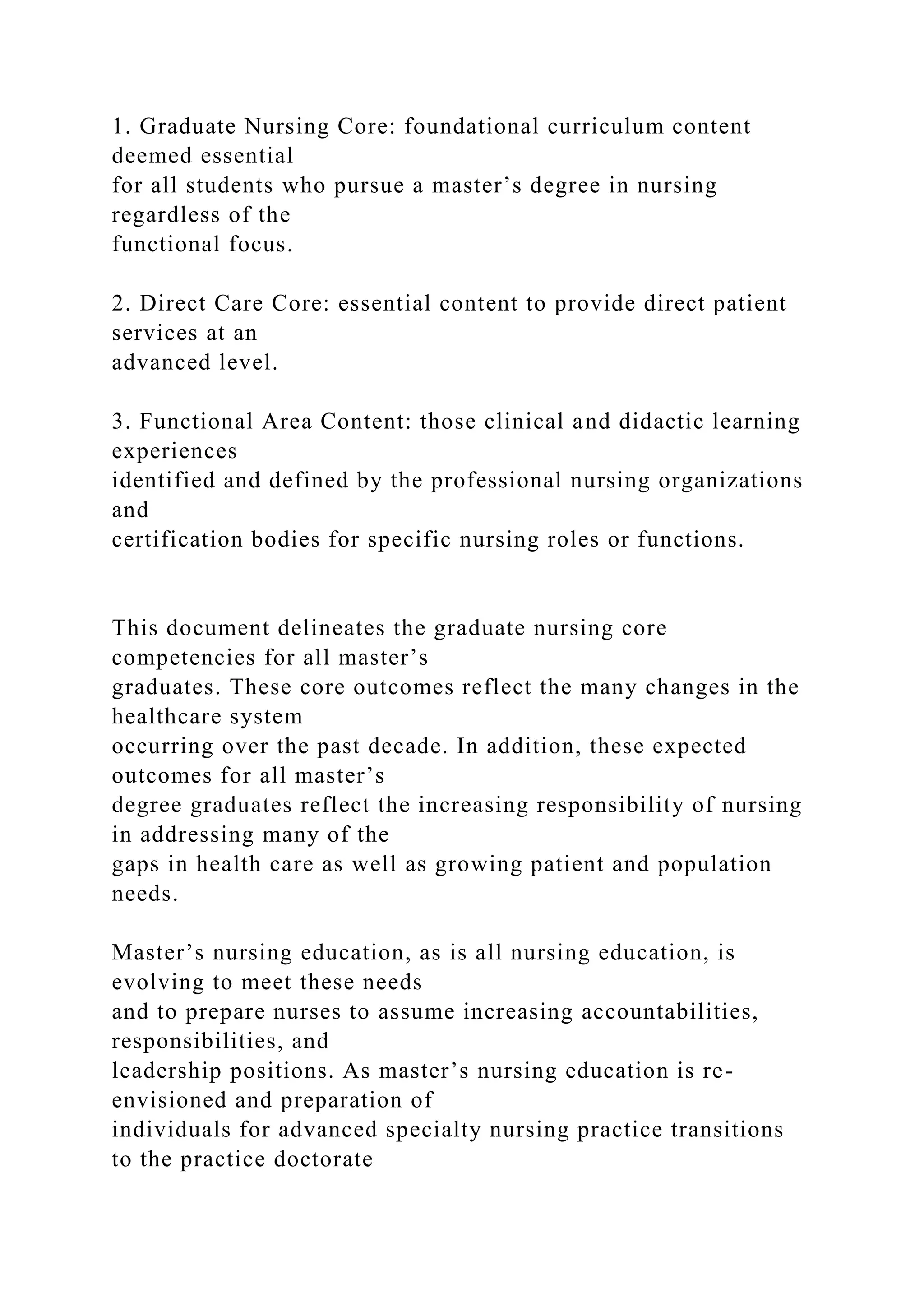 1. Graduate Nursing Core: foundational curriculum content
deemed essential
for all students who pursue a master’s degree in nursing
regardless of the
functional focus.
2. Direct Care Core: essential content to provide direct patient
services at an
advanced level.
3. Functional Area Content: those clinical and didactic learning
experiences
identified and defined by the professional nursing organizations
and
certification bodies for specific nursing roles or functions.
This document delineates the graduate nursing core
competencies for all master’s
graduates. These core outcomes reflect the many changes in the
healthcare system
occurring over the past decade. In addition, these expected
outcomes for all master’s
degree graduates reflect the increasing responsibility of nursing
in addressing many of the
gaps in health care as well as growing patient and population
needs.
Master’s nursing education, as is all nursing education, is
evolving to meet these needs
and to prepare nurses to assume increasing accountabilities,
responsibilities, and
leadership positions. As master’s nursing education is re-
envisioned and preparation of
individuals for advanced specialty nursing practice transitions
to the practice doctorate
 
