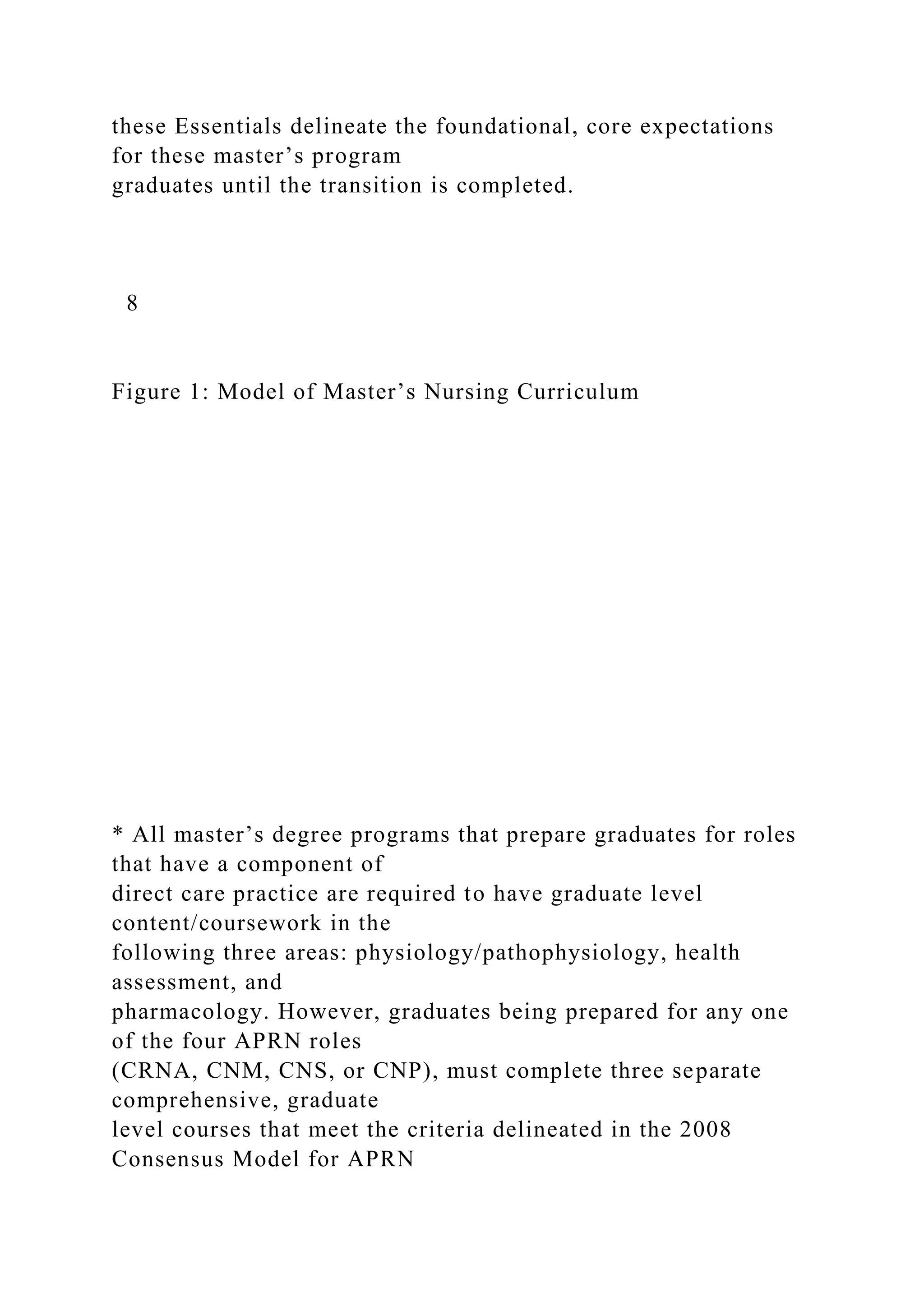 these Essentials delineate the foundational, core expectations
for these master’s program
graduates until the transition is completed.
8
Figure 1: Model of Master’s Nursing Curriculum
* All master’s degree programs that prepare graduates for roles
that have a component of
direct care practice are required to have graduate level
content/coursework in the
following three areas: physiology/pathophysiology, health
assessment, and
pharmacology. However, graduates being prepared for any one
of the four APRN roles
(CRNA, CNM, CNS, or CNP), must complete three separate
comprehensive, graduate
level courses that meet the criteria delineated in the 2008
Consensus Model for APRN
 