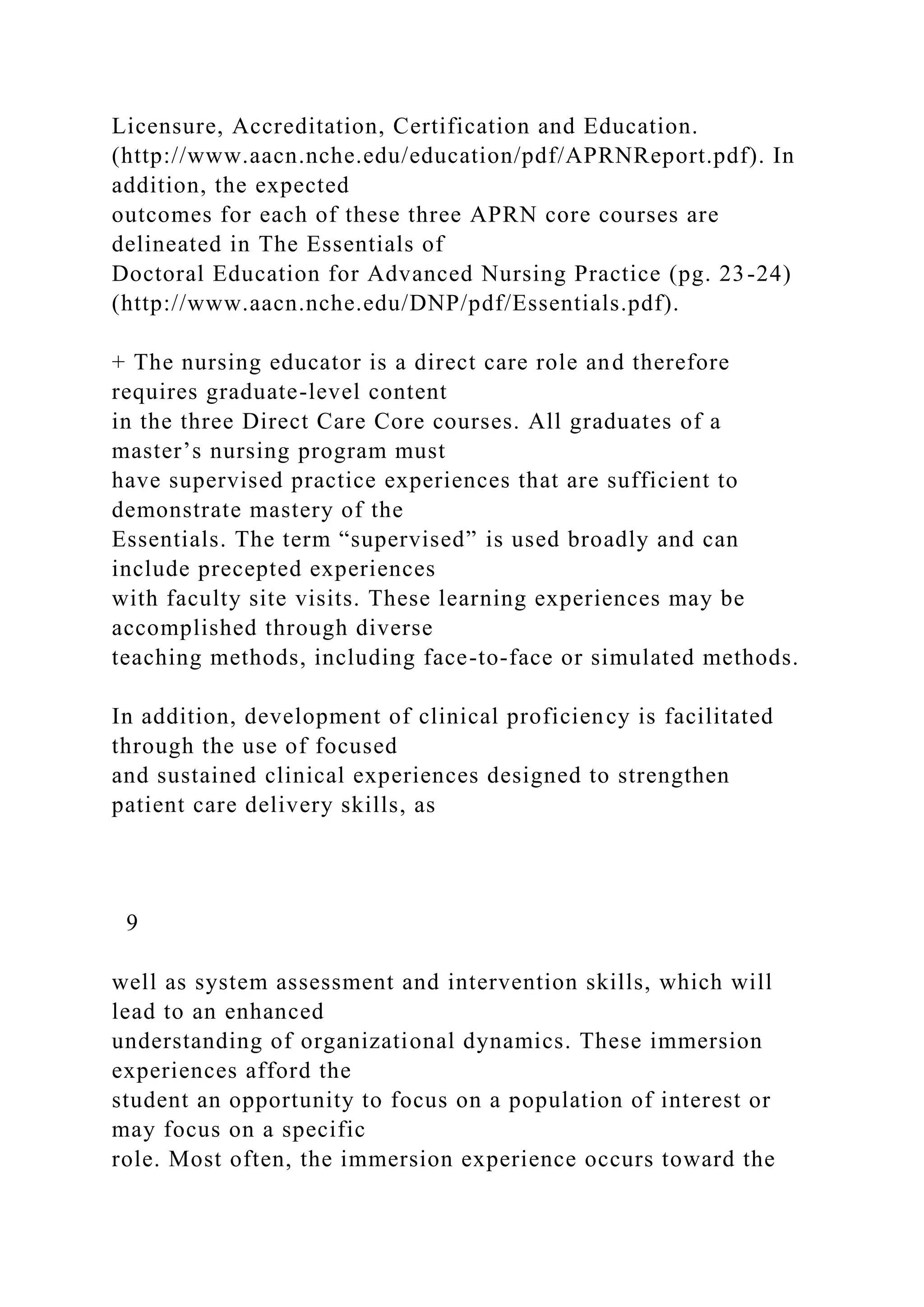 Licensure, Accreditation, Certification and Education.
(http://www.aacn.nche.edu/education/pdf/APRNReport.pdf). In
addition, the expected
outcomes for each of these three APRN core courses are
delineated in The Essentials of
Doctoral Education for Advanced Nursing Practice (pg. 23-24)
(http://www.aacn.nche.edu/DNP/pdf/Essentials.pdf).
+ The nursing educator is a direct care role and therefore
requires graduate-level content
in the three Direct Care Core courses. All graduates of a
master’s nursing program must
have supervised practice experiences that are sufficient to
demonstrate mastery of the
Essentials. The term “supervised” is used broadly and can
include precepted experiences
with faculty site visits. These learning experiences may be
accomplished through diverse
teaching methods, including face-to-face or simulated methods.
In addition, development of clinical proficiency is facilitated
through the use of focused
and sustained clinical experiences designed to strengthen
patient care delivery skills, as
9
well as system assessment and intervention skills, which will
lead to an enhanced
understanding of organizational dynamics. These immersion
experiences afford the
student an opportunity to focus on a population of interest or
may focus on a specific
role. Most often, the immersion experience occurs toward the
 