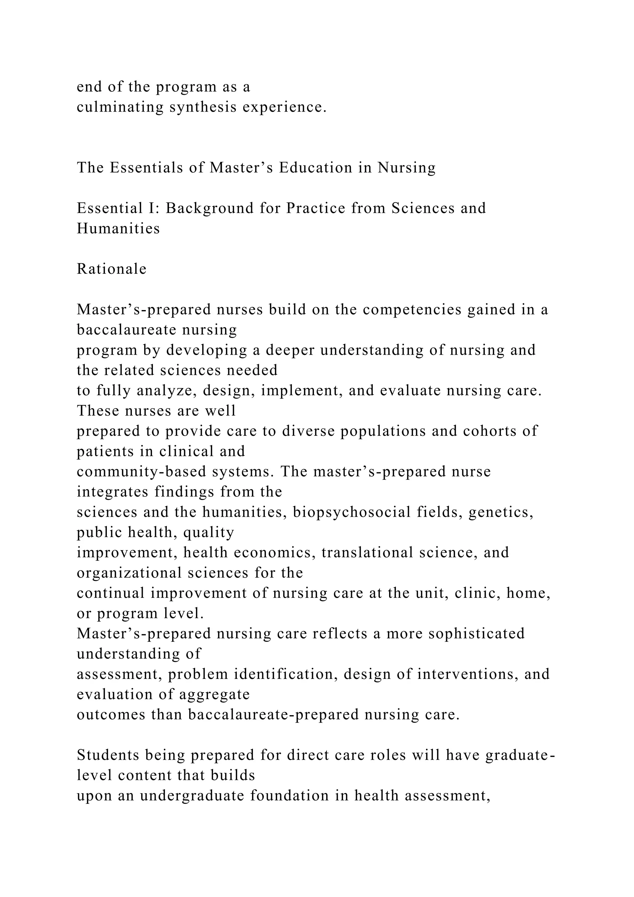 end of the program as a
culminating synthesis experience.
The Essentials of Master’s Education in Nursing
Essential I: Background for Practice from Sciences and
Humanities
Rationale
Master’s-prepared nurses build on the competencies gained in a
baccalaureate nursing
program by developing a deeper understanding of nursing and
the related sciences needed
to fully analyze, design, implement, and evaluate nursing care.
These nurses are well
prepared to provide care to diverse populations and cohorts of
patients in clinical and
community-based systems. The master’s-prepared nurse
integrates findings from the
sciences and the humanities, biopsychosocial fields, genetics,
public health, quality
improvement, health economics, translational science, and
organizational sciences for the
continual improvement of nursing care at the unit, clinic, home,
or program level.
Master’s-prepared nursing care reflects a more sophisticated
understanding of
assessment, problem identification, design of interventions, and
evaluation of aggregate
outcomes than baccalaureate-prepared nursing care.
Students being prepared for direct care roles will have graduate-
level content that builds
upon an undergraduate foundation in health assessment,
 