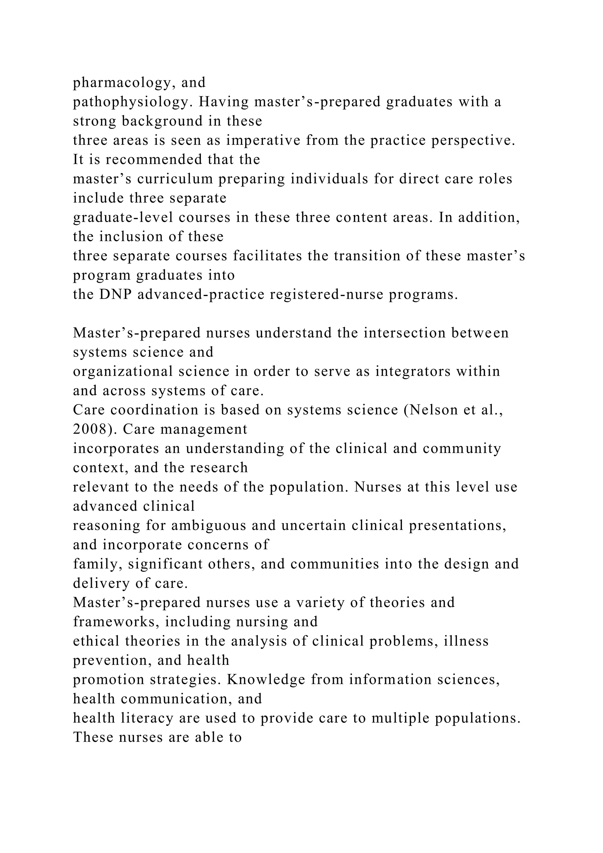pharmacology, and
pathophysiology. Having master’s-prepared graduates with a
strong background in these
three areas is seen as imperative from the practice perspective.
It is recommended that the
master’s curriculum preparing individuals for direct care roles
include three separate
graduate-level courses in these three content areas. In addition,
the inclusion of these
three separate courses facilitates the transition of these master’s
program graduates into
the DNP advanced-practice registered-nurse programs.
Master’s-prepared nurses understand the intersection between
systems science and
organizational science in order to serve as integrators within
and across systems of care.
Care coordination is based on systems science (Nelson et al.,
2008). Care management
incorporates an understanding of the clinical and community
context, and the research
relevant to the needs of the population. Nurses at this level use
advanced clinical
reasoning for ambiguous and uncertain clinical presentations,
and incorporate concerns of
family, significant others, and communities into the design and
delivery of care.
Master’s-prepared nurses use a variety of theories and
frameworks, including nursing and
ethical theories in the analysis of clinical problems, illness
prevention, and health
promotion strategies. Knowledge from information sciences,
health communication, and
health literacy are used to provide care to multiple populations.
These nurses are able to
 