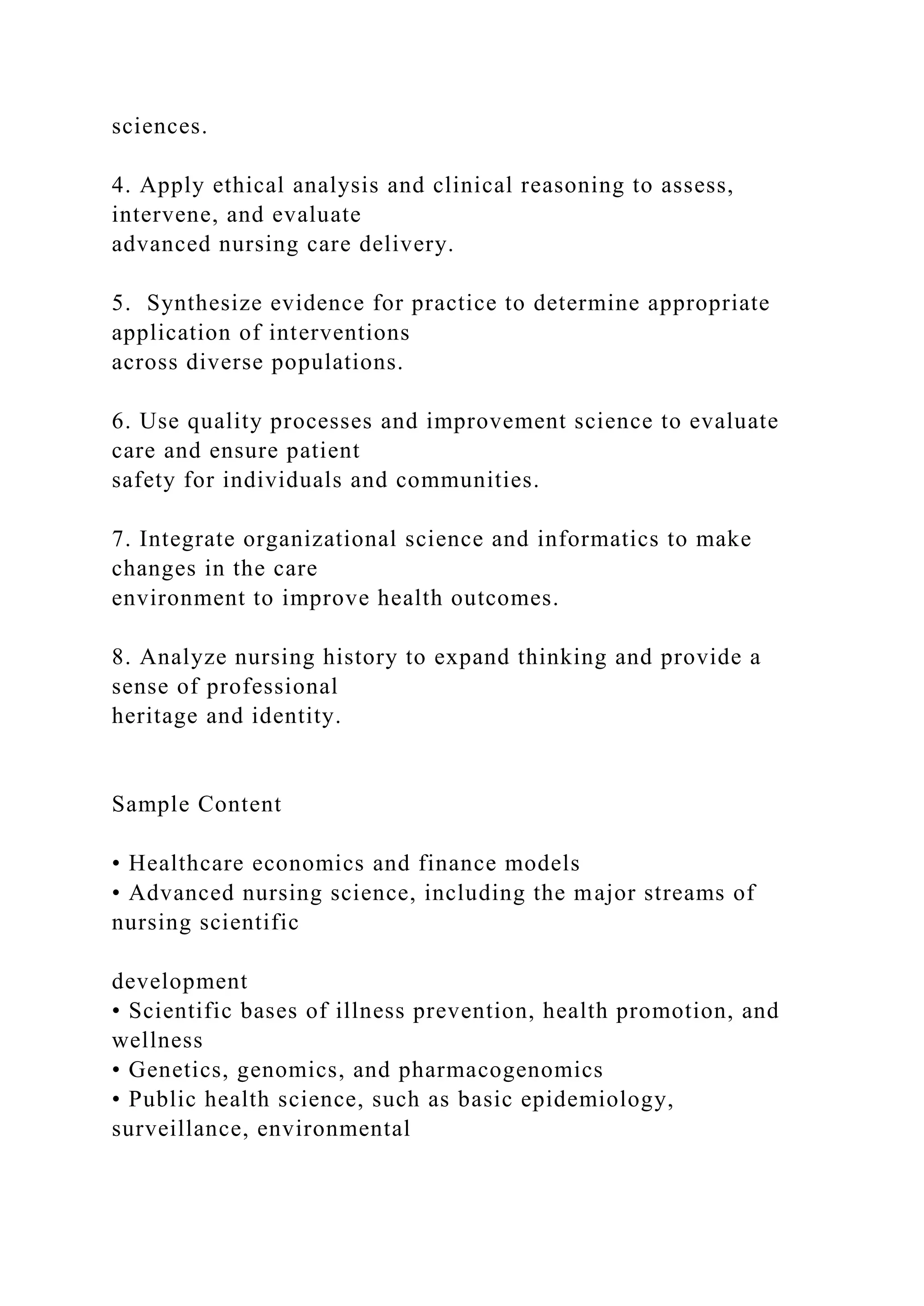sciences.
4. Apply ethical analysis and clinical reasoning to assess,
intervene, and evaluate
advanced nursing care delivery.
5. Synthesize evidence for practice to determine appropriate
application of interventions
across diverse populations.
6. Use quality processes and improvement science to evaluate
care and ensure patient
safety for individuals and communities.
7. Integrate organizational science and informatics to make
changes in the care
environment to improve health outcomes.
8. Analyze nursing history to expand thinking and provide a
sense of professional
heritage and identity.
Sample Content
• Healthcare economics and finance models
• Advanced nursing science, including the major streams of
nursing scientific
development
• Scientific bases of illness prevention, health promotion, and
wellness
• Genetics, genomics, and pharmacogenomics
• Public health science, such as basic epidemiology,
surveillance, environmental
 