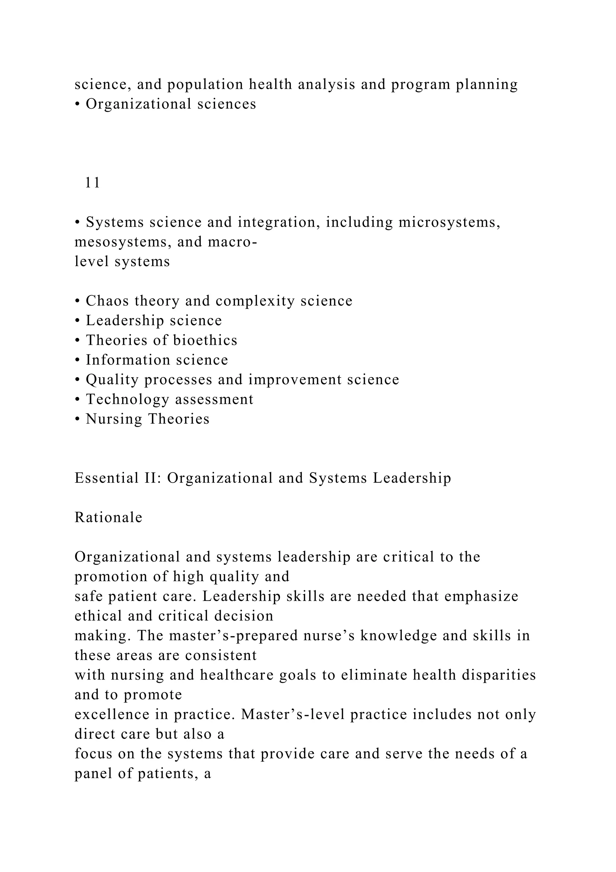 science, and population health analysis and program planning
• Organizational sciences
11
• Systems science and integration, including microsystems,
mesosystems, and macro-
level systems
• Chaos theory and complexity science
• Leadership science
• Theories of bioethics
• Information science
• Quality processes and improvement science
• Technology assessment
• Nursing Theories
Essential II: Organizational and Systems Leadership
Rationale
Organizational and systems leadership are critical to the
promotion of high quality and
safe patient care. Leadership skills are needed that emphasize
ethical and critical decision
making. The master’s-prepared nurse’s knowledge and skills in
these areas are consistent
with nursing and healthcare goals to eliminate health disparities
and to promote
excellence in practice. Master’s-level practice includes not only
direct care but also a
focus on the systems that provide care and serve the needs of a
panel of patients, a
 