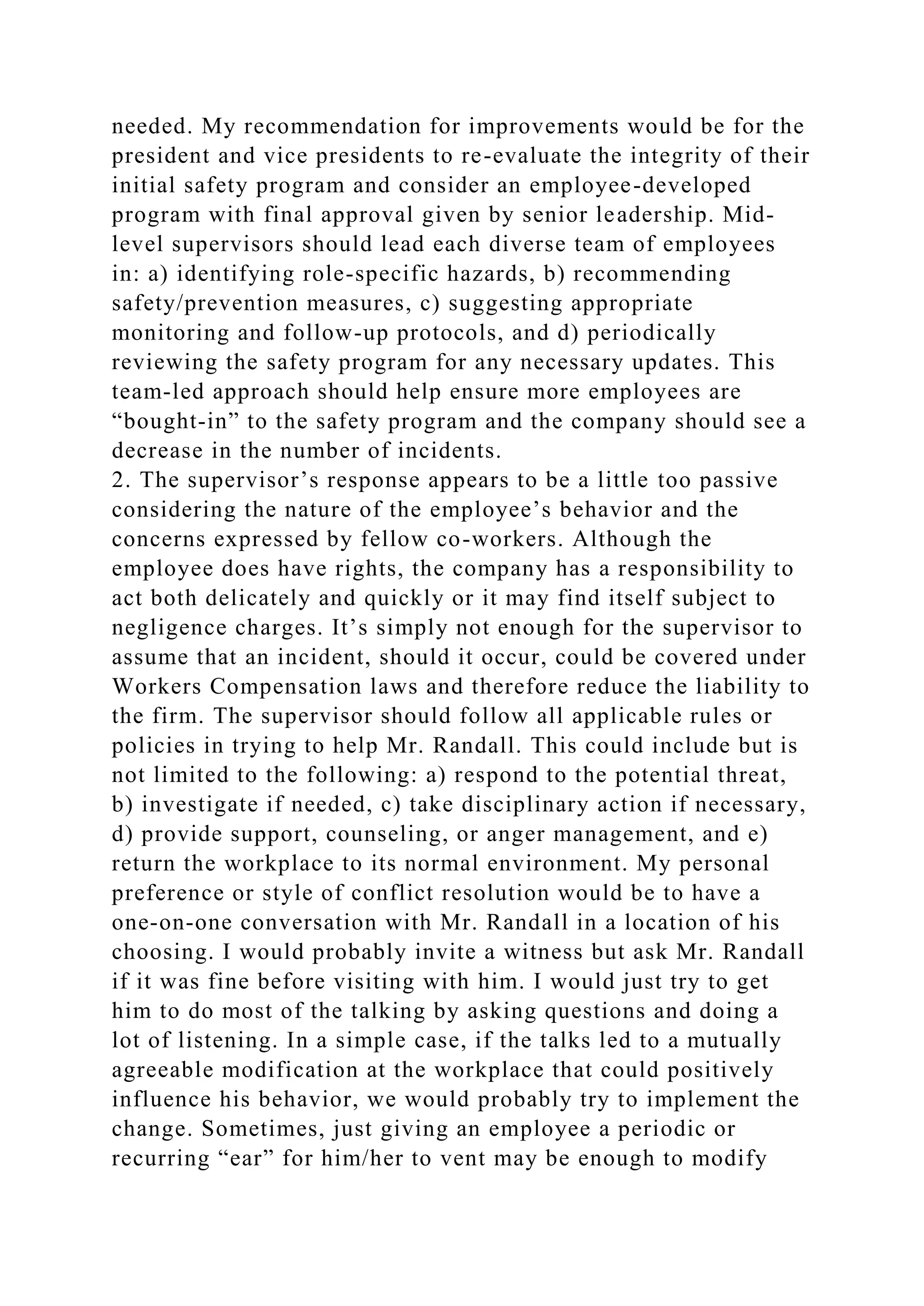 needed. My recommendation for improvements would be for the
president and vice presidents to re-evaluate the integrity of their
initial safety program and consider an employee-developed
program with final approval given by senior leadership. Mid-
level supervisors should lead each diverse team of employees
in: a) identifying role-specific hazards, b) recommending
safety/prevention measures, c) suggesting appropriate
monitoring and follow-up protocols, and d) periodically
reviewing the safety program for any necessary updates. This
team-led approach should help ensure more employees are
“bought-in” to the safety program and the company should see a
decrease in the number of incidents.
2. The supervisor’s response appears to be a little too passive
considering the nature of the employee’s behavior and the
concerns expressed by fellow co-workers. Although the
employee does have rights, the company has a responsibility to
act both delicately and quickly or it may find itself subject to
negligence charges. It’s simply not enough for the supervisor to
assume that an incident, should it occur, could be covered under
Workers Compensation laws and therefore reduce the liability to
the firm. The supervisor should follow all applicable rules or
policies in trying to help Mr. Randall. This could include but is
not limited to the following: a) respond to the potential threat,
b) investigate if needed, c) take disciplinary action if necessary,
d) provide support, counseling, or anger management, and e)
return the workplace to its normal environment. My personal
preference or style of conflict resolution would be to have a
one-on-one conversation with Mr. Randall in a location of his
choosing. I would probably invite a witness but ask Mr. Randall
if it was fine before visiting with him. I would just try to get
him to do most of the talking by asking questions and doing a
lot of listening. In a simple case, if the talks led to a mutually
agreeable modification at the workplace that could positively
influence his behavior, we would probably try to implement the
change. Sometimes, just giving an employee a periodic or
recurring “ear” for him/her to vent may be enough to modify
 