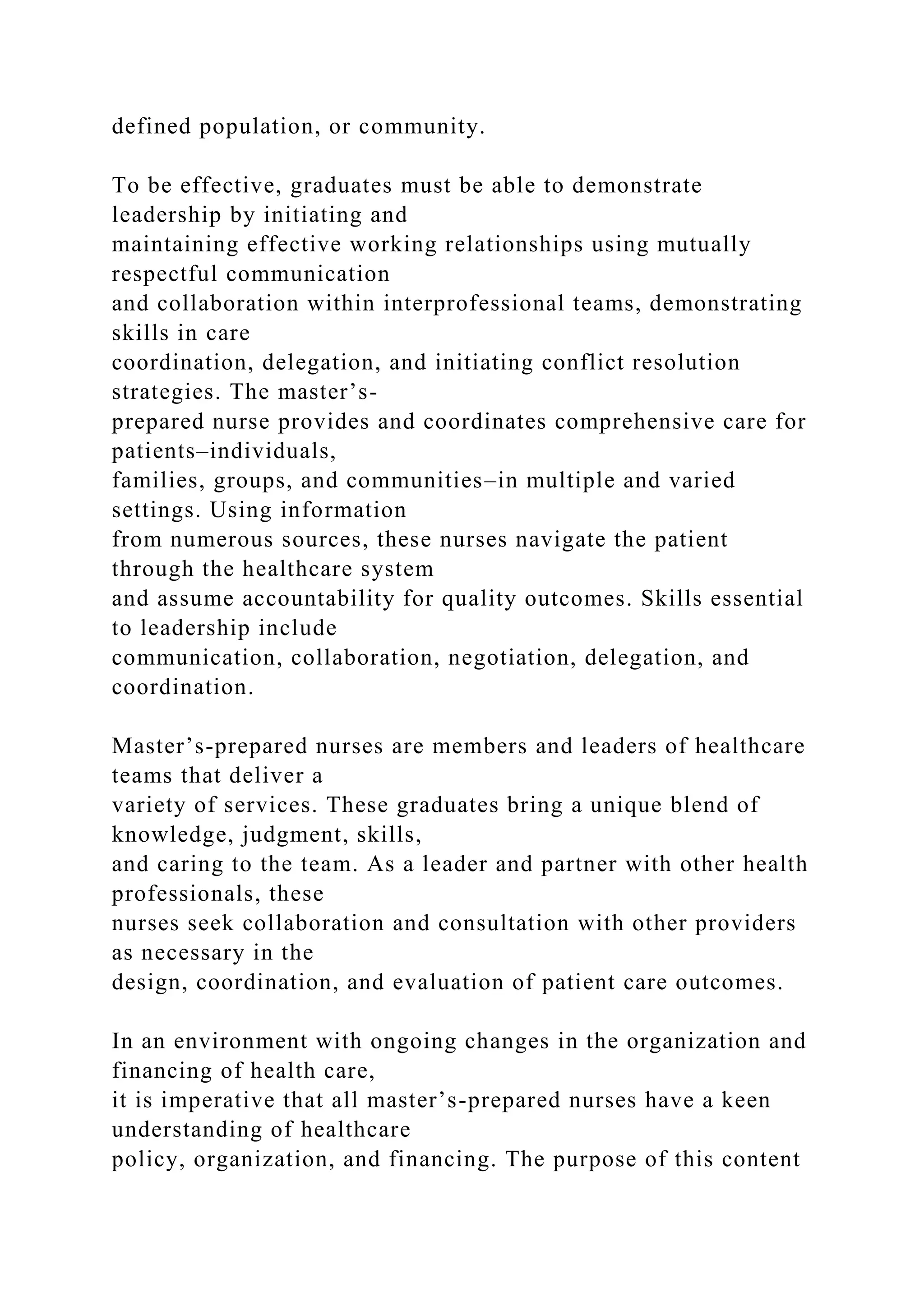 defined population, or community.
To be effective, graduates must be able to demonstrate
leadership by initiating and
maintaining effective working relationships using mutually
respectful communication
and collaboration within interprofessional teams, demonstrating
skills in care
coordination, delegation, and initiating conflict resolution
strategies. The master’s-
prepared nurse provides and coordinates comprehensive care for
patients–individuals,
families, groups, and communities–in multiple and varied
settings. Using information
from numerous sources, these nurses navigate the patient
through the healthcare system
and assume accountability for quality outcomes. Skills essential
to leadership include
communication, collaboration, negotiation, delegation, and
coordination.
Master’s-prepared nurses are members and leaders of healthcare
teams that deliver a
variety of services. These graduates bring a unique blend of
knowledge, judgment, skills,
and caring to the team. As a leader and partner with other health
professionals, these
nurses seek collaboration and consultation with other providers
as necessary in the
design, coordination, and evaluation of patient care outcomes.
In an environment with ongoing changes in the organization and
financing of health care,
it is imperative that all master’s-prepared nurses have a keen
understanding of healthcare
policy, organization, and financing. The purpose of this content
 