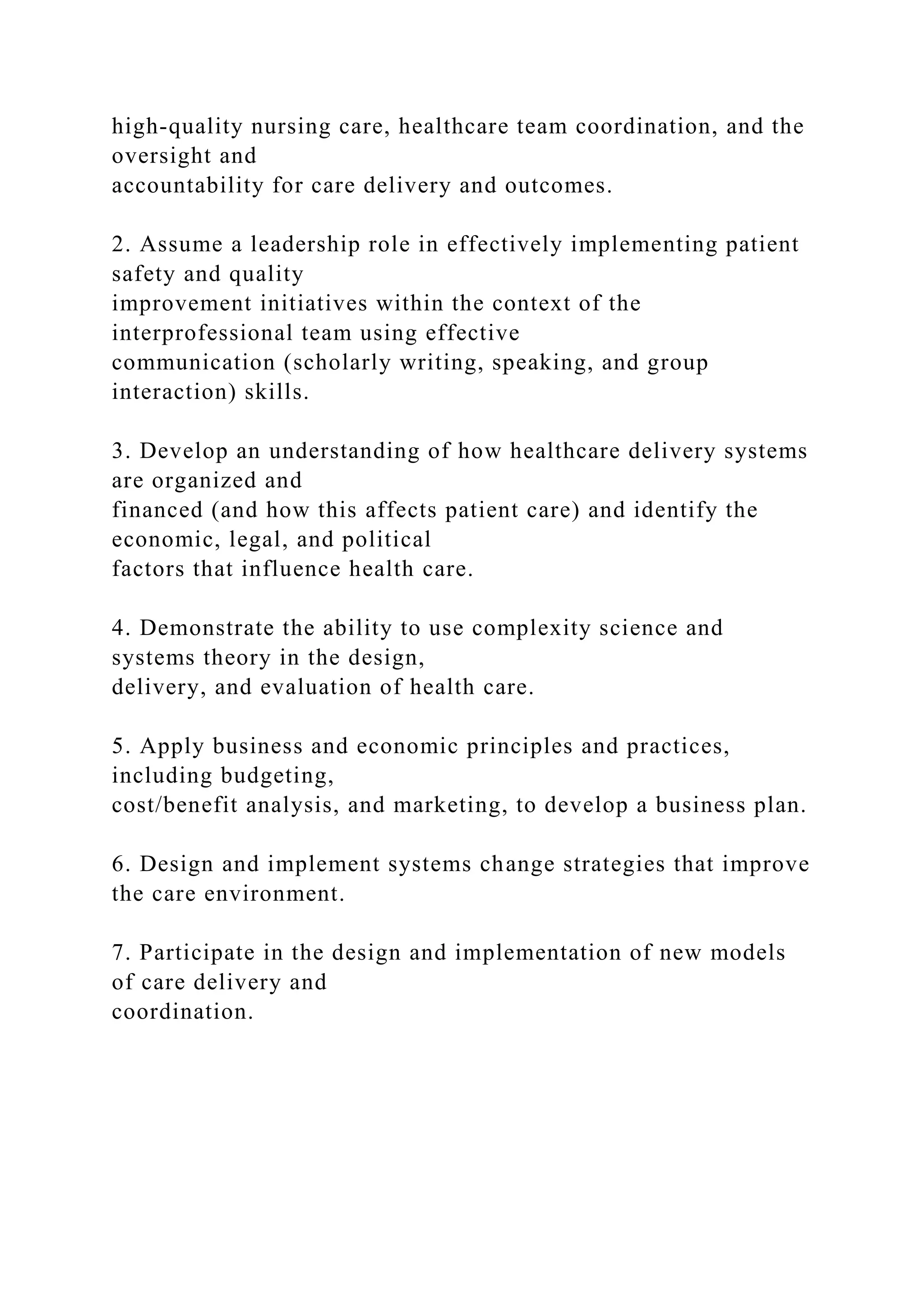 high-quality nursing care, healthcare team coordination, and the
oversight and
accountability for care delivery and outcomes.
2. Assume a leadership role in effectively implementing patient
safety and quality
improvement initiatives within the context of the
interprofessional team using effective
communication (scholarly writing, speaking, and group
interaction) skills.
3. Develop an understanding of how healthcare delivery systems
are organized and
financed (and how this affects patient care) and identify the
economic, legal, and political
factors that influence health care.
4. Demonstrate the ability to use complexity science and
systems theory in the design,
delivery, and evaluation of health care.
5. Apply business and economic principles and practices,
including budgeting,
cost/benefit analysis, and marketing, to develop a business plan.
6. Design and implement systems change strategies that improve
the care environment.
7. Participate in the design and implementation of new models
of care delivery and
coordination.
 
