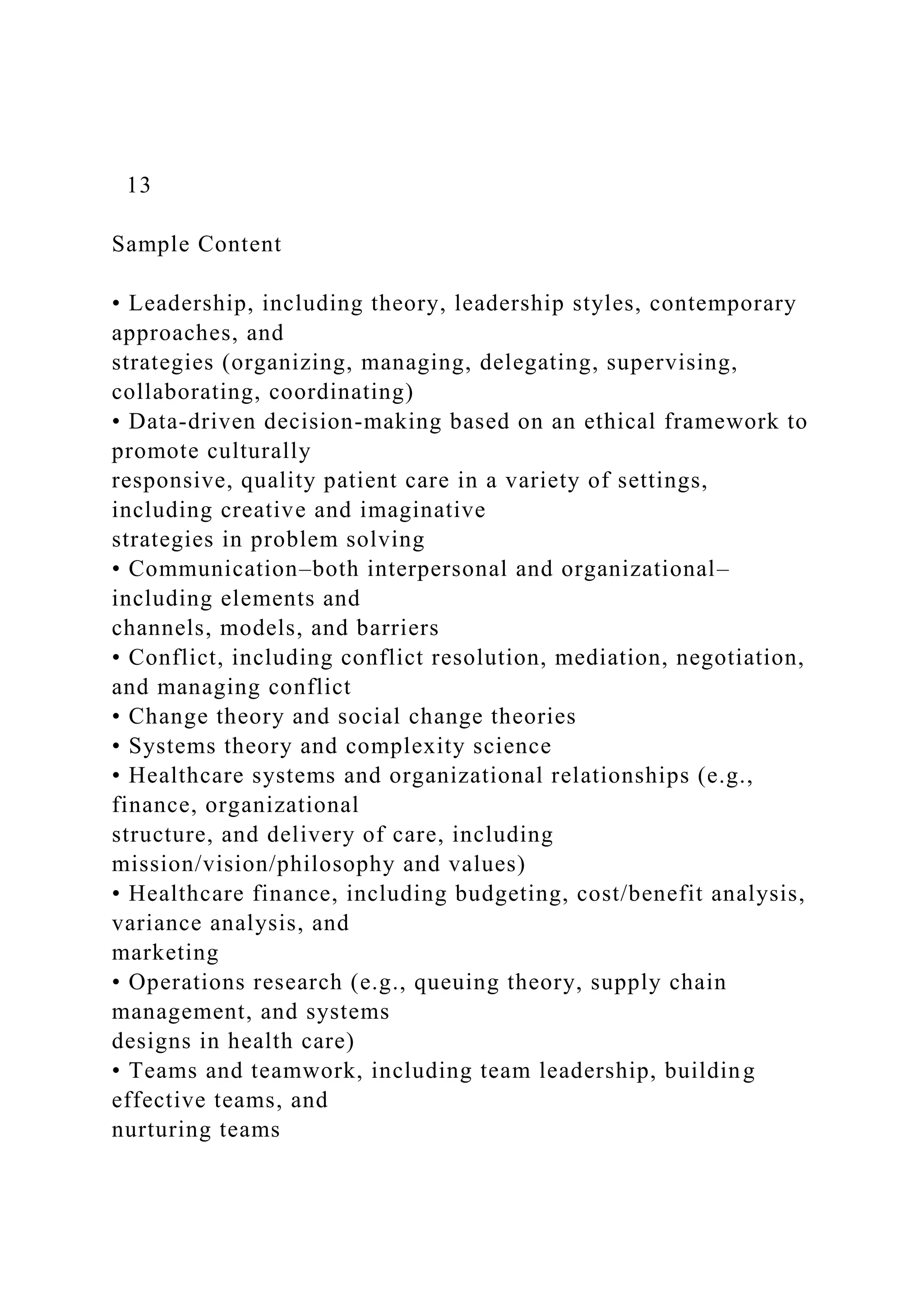 13
Sample Content
• Leadership, including theory, leadership styles, contemporary
approaches, and
strategies (organizing, managing, delegating, supervising,
collaborating, coordinating)
• Data-driven decision-making based on an ethical framework to
promote culturally
responsive, quality patient care in a variety of settings,
including creative and imaginative
strategies in problem solving
• Communication–both interpersonal and organizational–
including elements and
channels, models, and barriers
• Conflict, including conflict resolution, mediation, negotiation,
and managing conflict
• Change theory and social change theories
• Systems theory and complexity science
• Healthcare systems and organizational relationships (e.g.,
finance, organizational
structure, and delivery of care, including
mission/vision/philosophy and values)
• Healthcare finance, including budgeting, cost/benefit analysis,
variance analysis, and
marketing
• Operations research (e.g., queuing theory, supply chain
management, and systems
designs in health care)
• Teams and teamwork, including team leadership, building
effective teams, and
nurturing teams
 